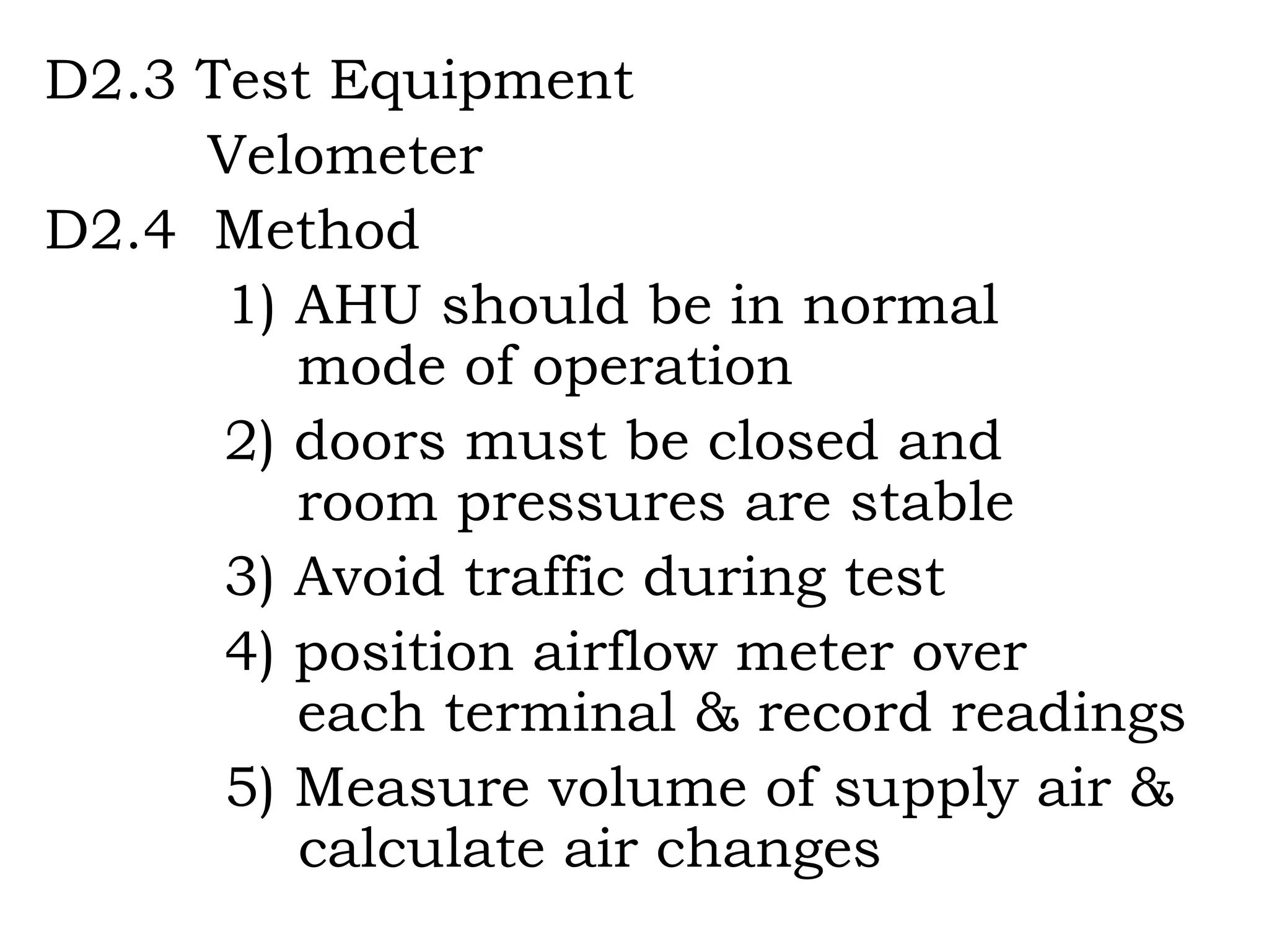 D2.3 Test Equipment   Velometer D2.4  Method   1) AHU should be in normal    mode of operation 2) doors must be closed and    room pressures are stable 3) Avoid traffic during test 4) position airflow meter over    each terminal & record readings 5) Measure volume of supply air &  calculate air changes 