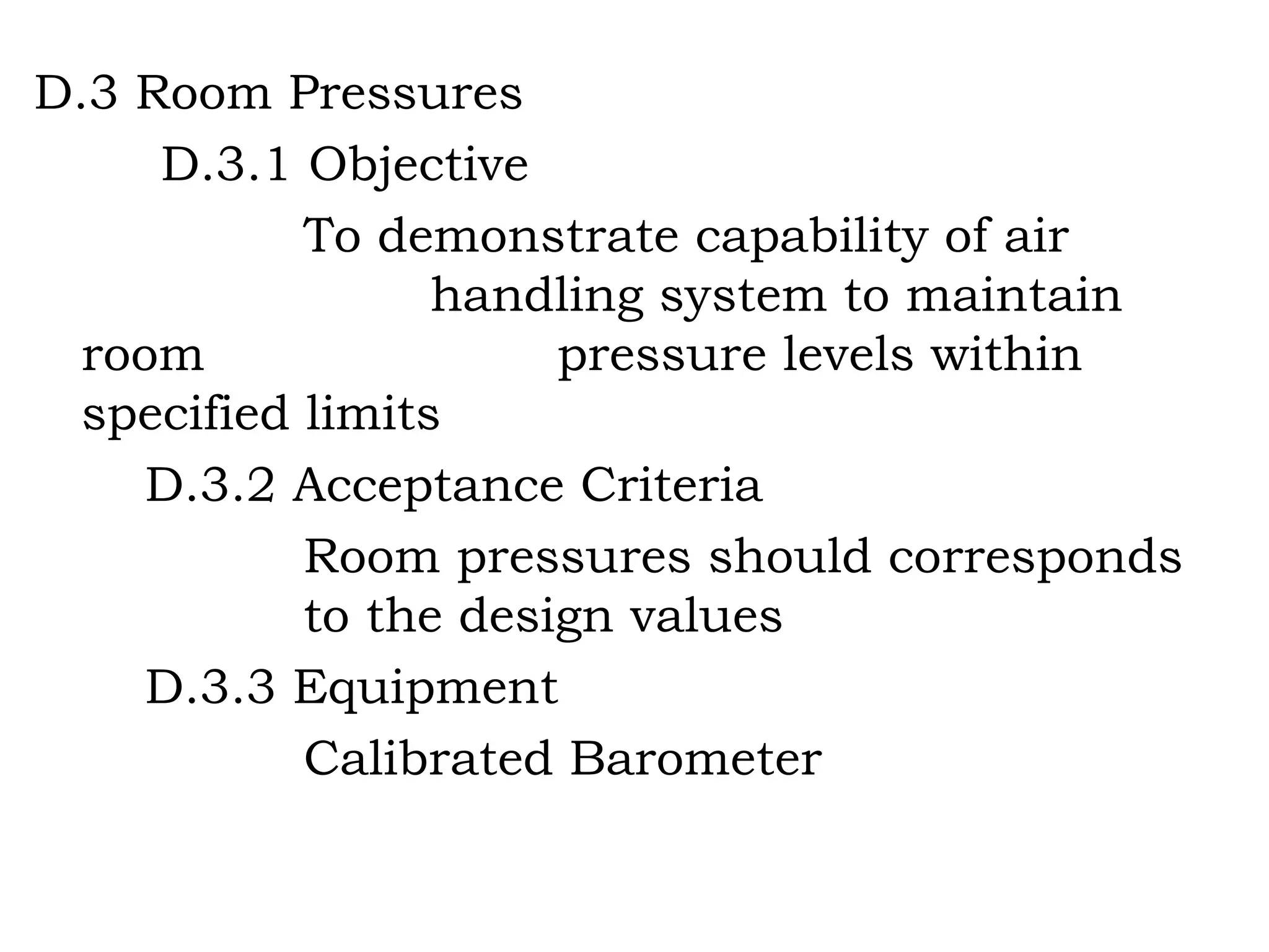 D.3 Room Pressures D.3.1 Objective To demonstrate capability of air     handling system to maintain room   pressure levels within specified limits D.3.2 Acceptance Criteria Room pressures should corresponds   to the design values D.3.3 Equipment Calibrated Barometer 