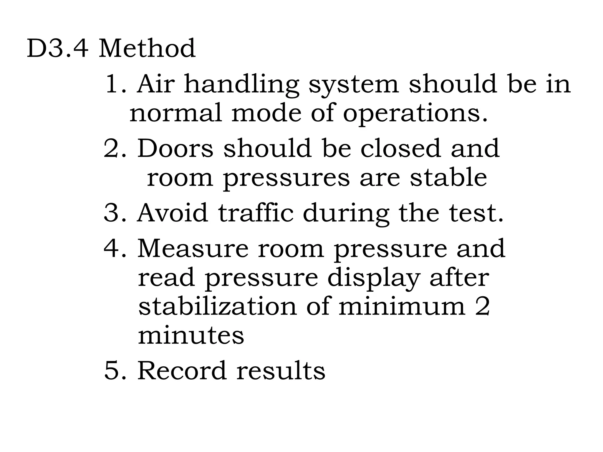 D3.4 Method 1. Air handling system should be in    normal mode of operations. 2. Doors should be closed and  room pressures are stable 3. Avoid traffic during the test.  4. Measure room pressure and    read pressure display after    stabilization of minimum 2      minutes 5. Record results 
