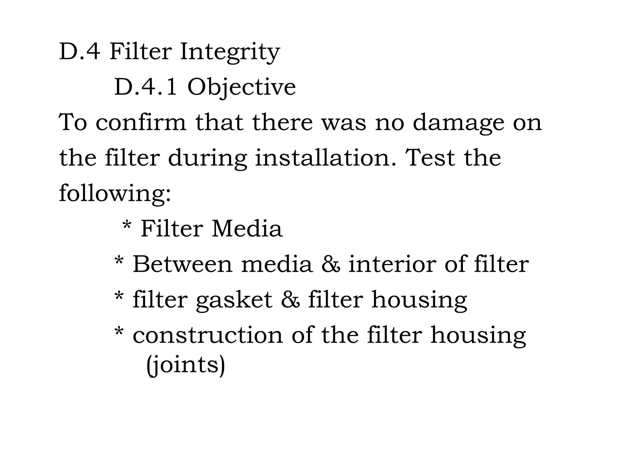 D.4 Filter Integrity D.4.1 Objective To confirm that there was no damage on the filter during installation. Test the following: * Filter Media * Between media & interior of filter  * filter gasket & filter housing * construction of the filter housing    (joints) 