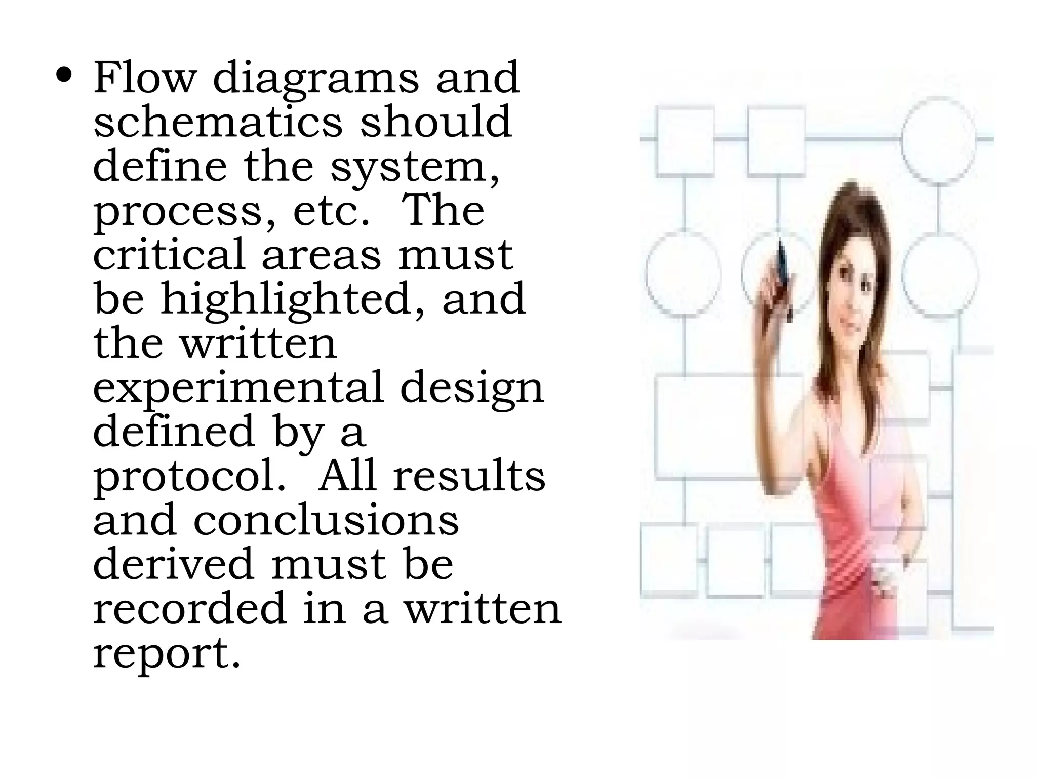 Flow diagrams and schematics should define the system, process, etc.  The critical areas must be highlighted, and the written experimental design defined by a protocol.  All results and conclusions derived must be recorded in a written report. 