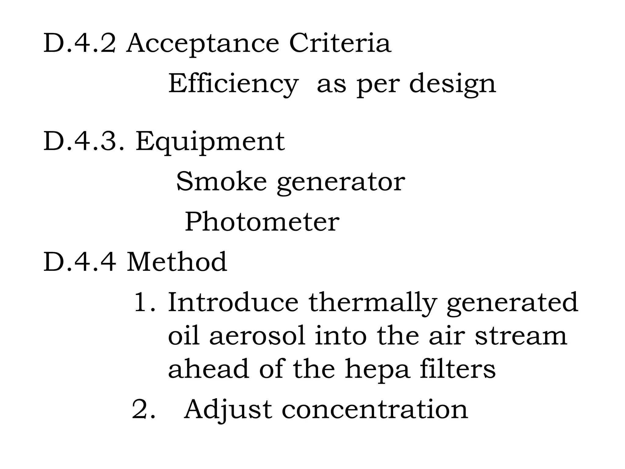 D.4.2 Acceptance Criteria Efficiency  as per design D.4.3. Equipment Smoke generator Photometer D.4.4 Method 1.  Introduce thermally generated  oil aerosol into the air stream  ahead of the hepa filters 2.  Adjust concentration 