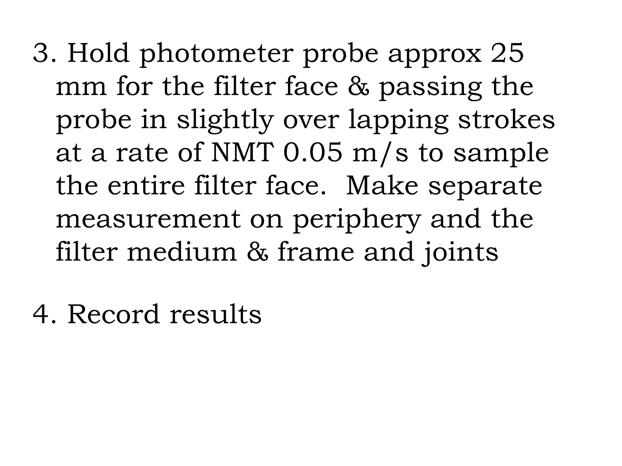 3. Hold photometer probe approx 25 mm for the filter face & passing the probe in slightly over lapping strokes at a rate of NMT 0.05 m/s to sample the entire filter face.  Make separate measurement on periphery and the filter medium & frame and joints 4. Record results 