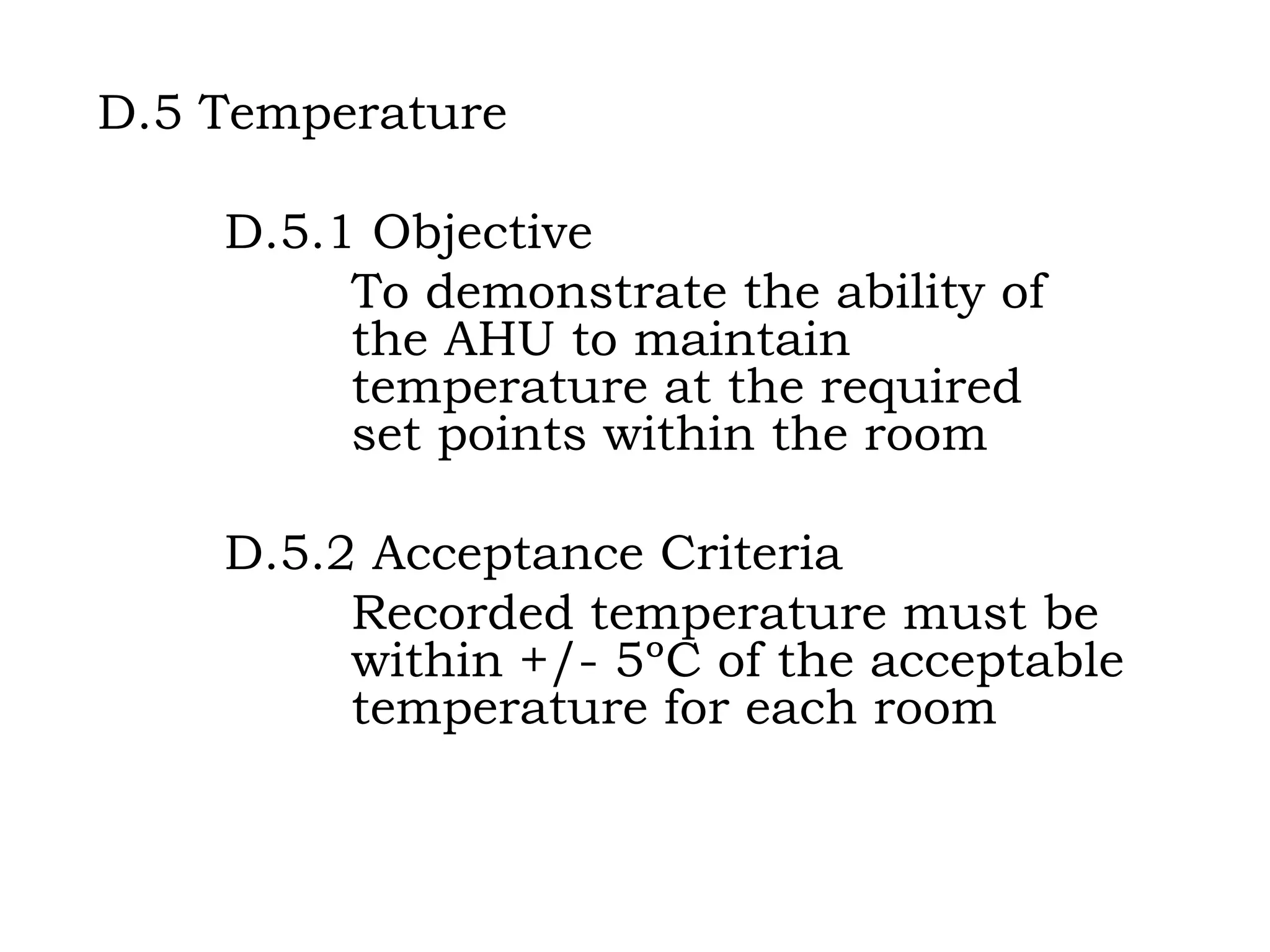D.5 Temperature D.5.1 Objective To demonstrate the ability of  the AHU to maintain  temperature at the required  set points within the room D.5.2 Acceptance Criteria Recorded temperature must be  within +/- 5ºC of the acceptable  temperature for each room 