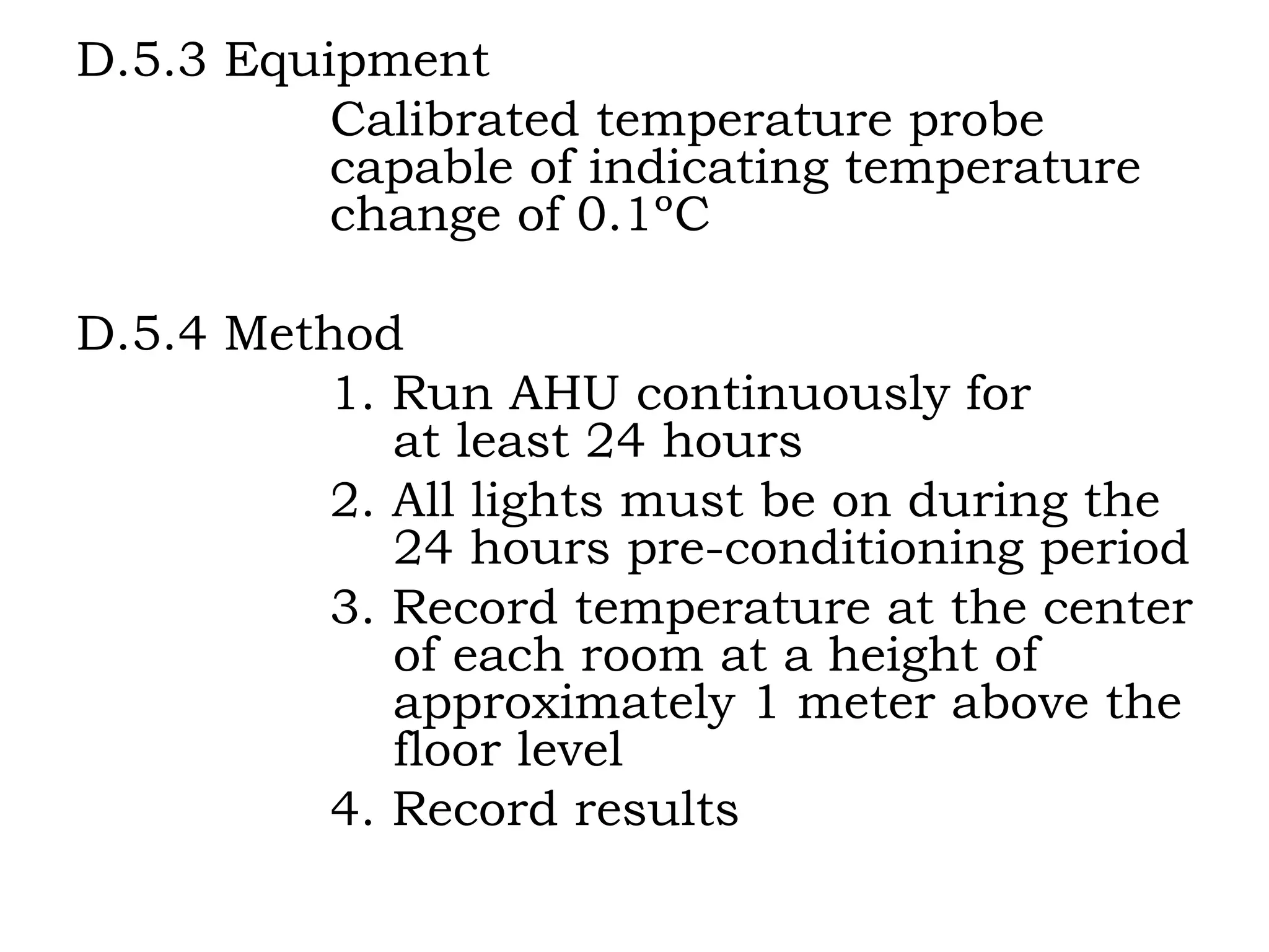 D.5.3 Equipment Calibrated temperature probe    capable of indicating temperature  change of 0.1ºC D.5.4 Method 1. Run AHU continuously for      at least 24 hours 2. All lights must be on during the      24 hours pre-conditioning period 3. Record temperature at the center      of each room at a height of    approximately 1 meter above the    floor level 4. Record results 