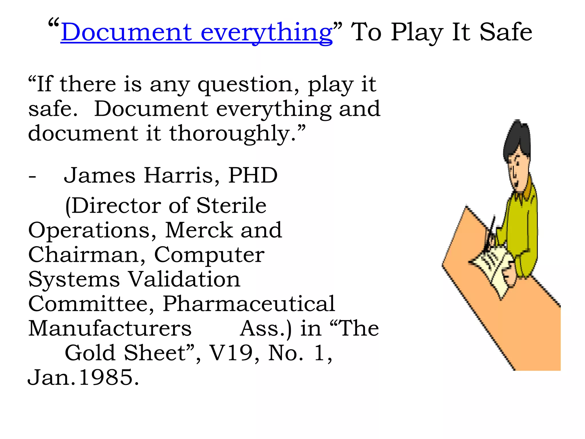 “ Document everything ” To Play It Safe “ If there is any question, play it safe.  Document everything and document it thoroughly.” - James Harris, PHD (Director of Sterile  Operations, Merck and  Chairman, Computer  Systems Validation  Committee, Pharmaceutical  Manufacturers  Ass.) in “The  Gold Sheet”, V19, No. 1,  Jan.1985. 