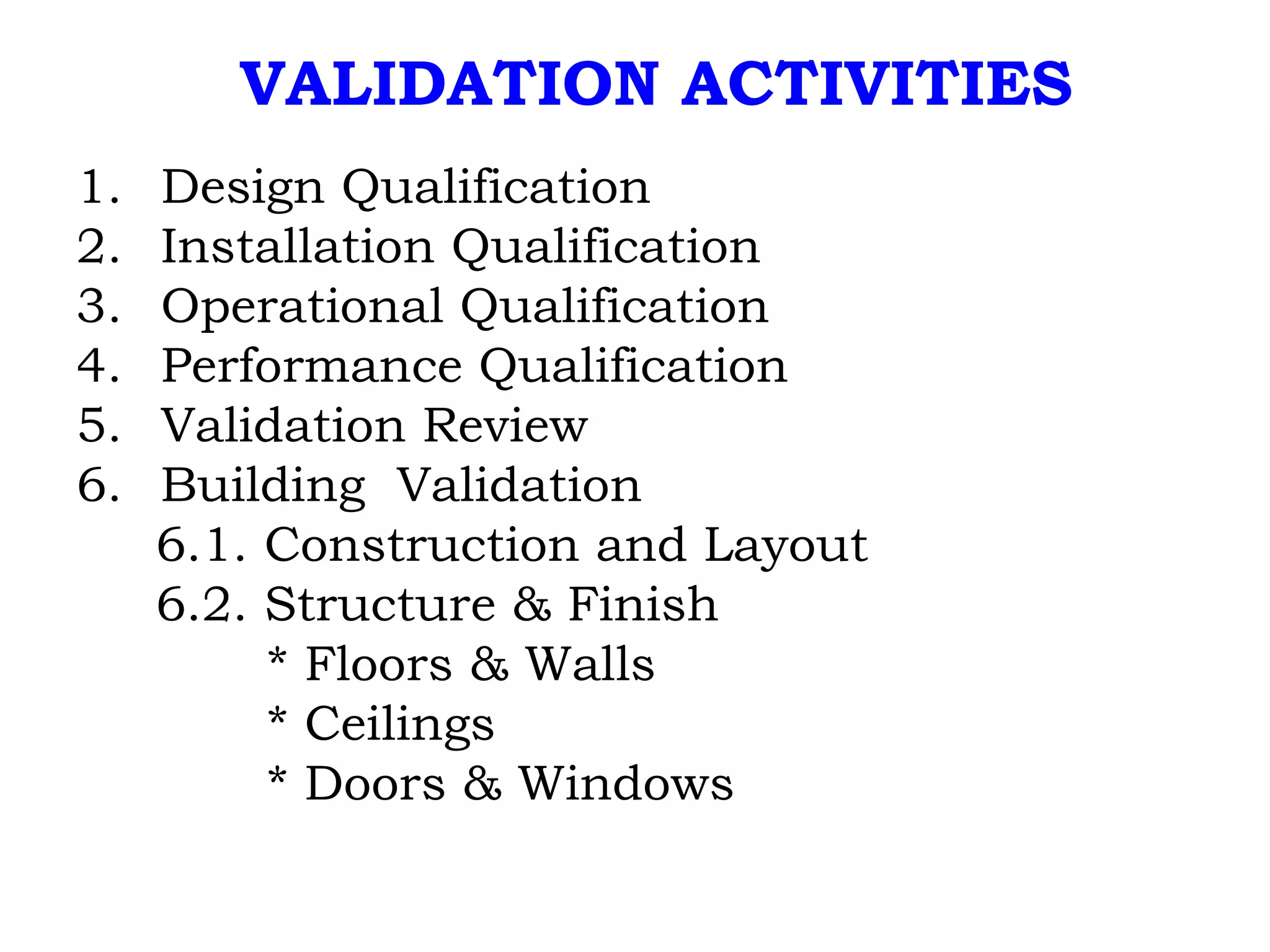 VALIDATION ACTIVITIES Design Qualification Installation Qualification Operational Qualification Performance Qualification Validation Review Building  Validation 6.1. Construction and Layout 6.2. Structure & Finish * Floors & Walls * Ceilings * Doors & Windows 