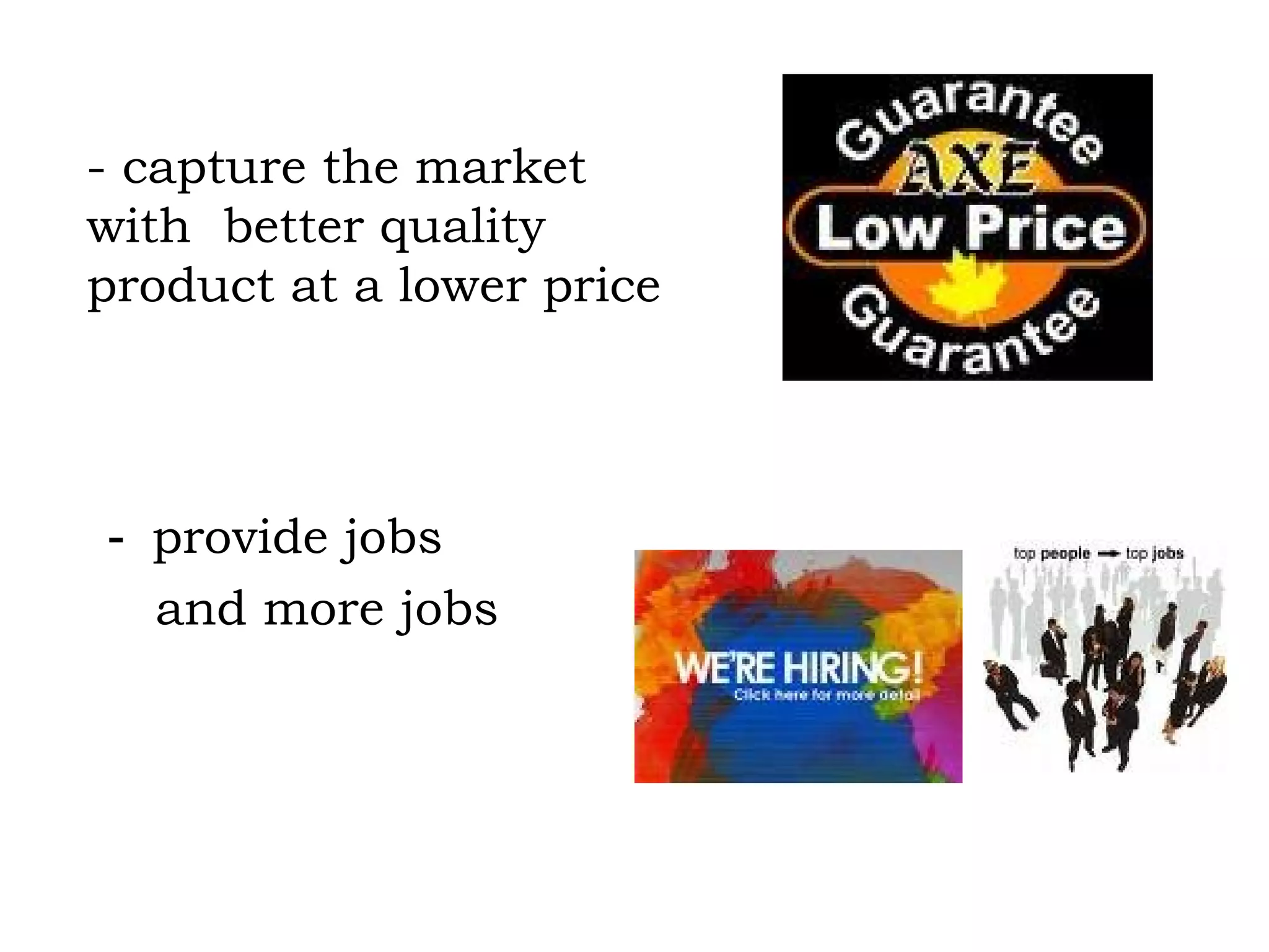 -  provide jobs  and more jobs - capture the market  with  better quality product at a lower price 