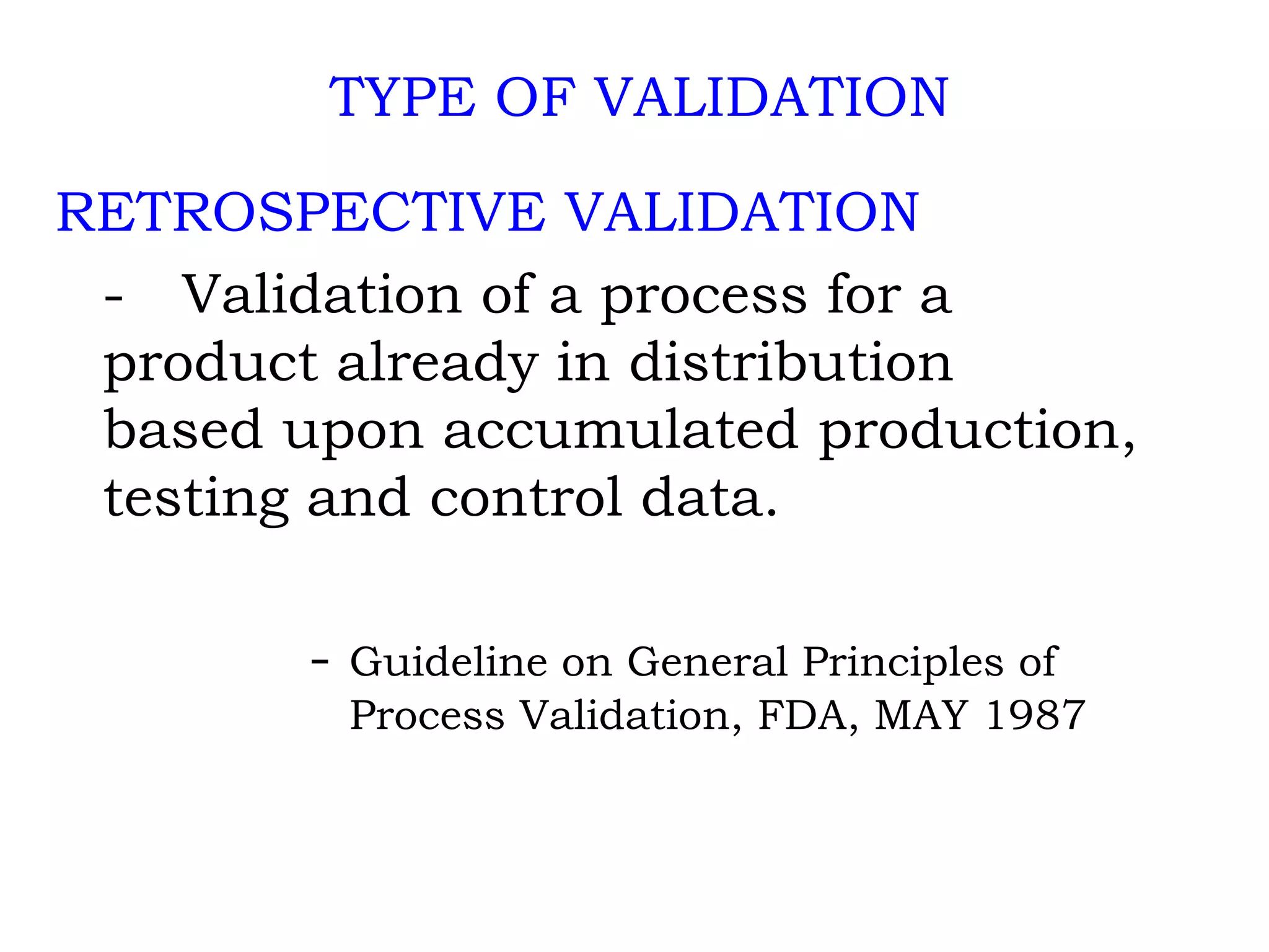 TYPE OF VALIDATION RETROSPECTIVE VALIDATION   - Validation of a process for a  product already in distribution  based upon accumulated production,  testing and control data. -  Guideline on General Principles of    Process Validation, FDA, MAY 1987 
