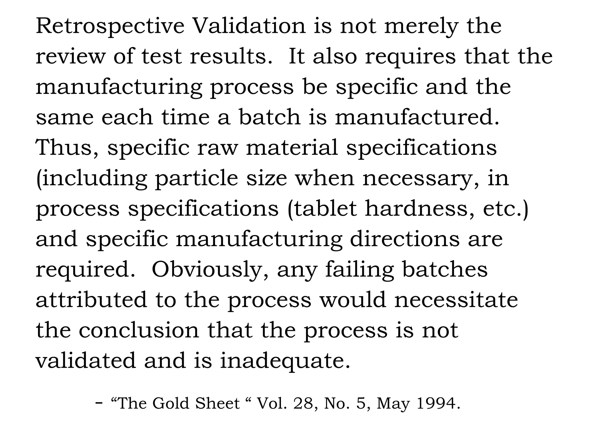 Retrospective Validation is not merely the review of test results.  It also requires that the manufacturing process be specific and the same each time a batch is manufactured. Thus, specific raw material specifications (including particle size when necessary, in process specifications (tablet hardness, etc.) and specific manufacturing directions are required.  Obviously, any failing batches attributed to the process would necessitate the conclusion that the process is not validated and is inadequate. -  “The Gold Sheet “ Vol. 28, No. 5, May 1994. 