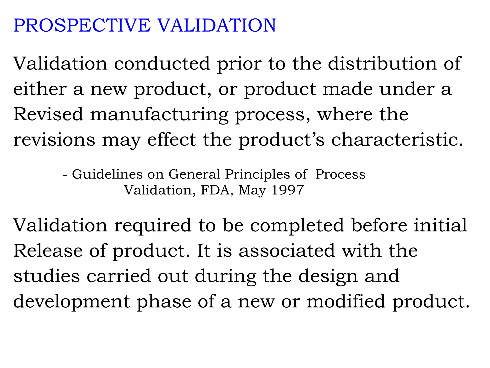 PROSPECTIVE VALIDATION Validation conducted prior to the distribution of either a new product, or product made under a Revised manufacturing process, where the revisions may effect the product’s characteristic. - Guidelines on General Principles of  Process          Validation, FDA, May 1997 Validation required to be completed before initial Release of product. It is associated with the studies carried out during the design and development phase of a new or modified product. 