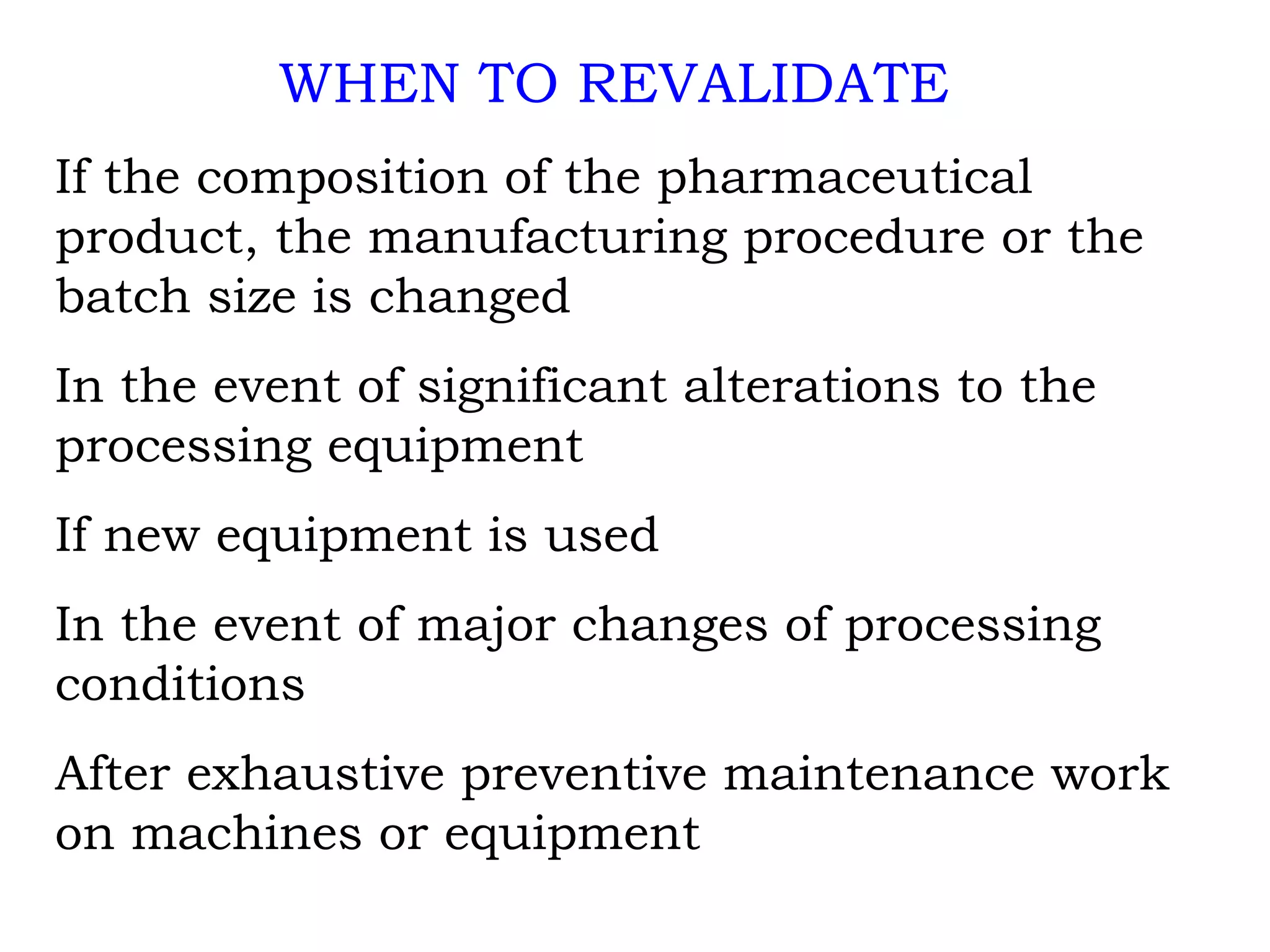 WHEN TO REVALIDATE If the composition of the pharmaceutical product, the manufacturing procedure or the batch size is changed In the event of significant alterations to the processing equipment If new equipment is used In the event of major changes of processing conditions After exhaustive preventive maintenance work on machines or equipment 