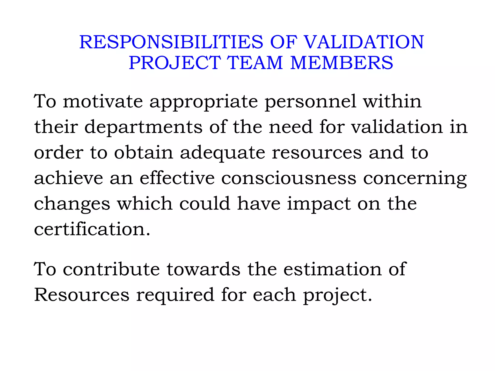 RESPONSIBILITIES OF VALIDATION PROJECT TEAM MEMBERS To motivate appropriate personnel within their departments of the need for validation in order to obtain adequate resources and to achieve an effective consciousness concerning changes which could have impact on the certification. To contribute towards the estimation of Resources required for each project. 