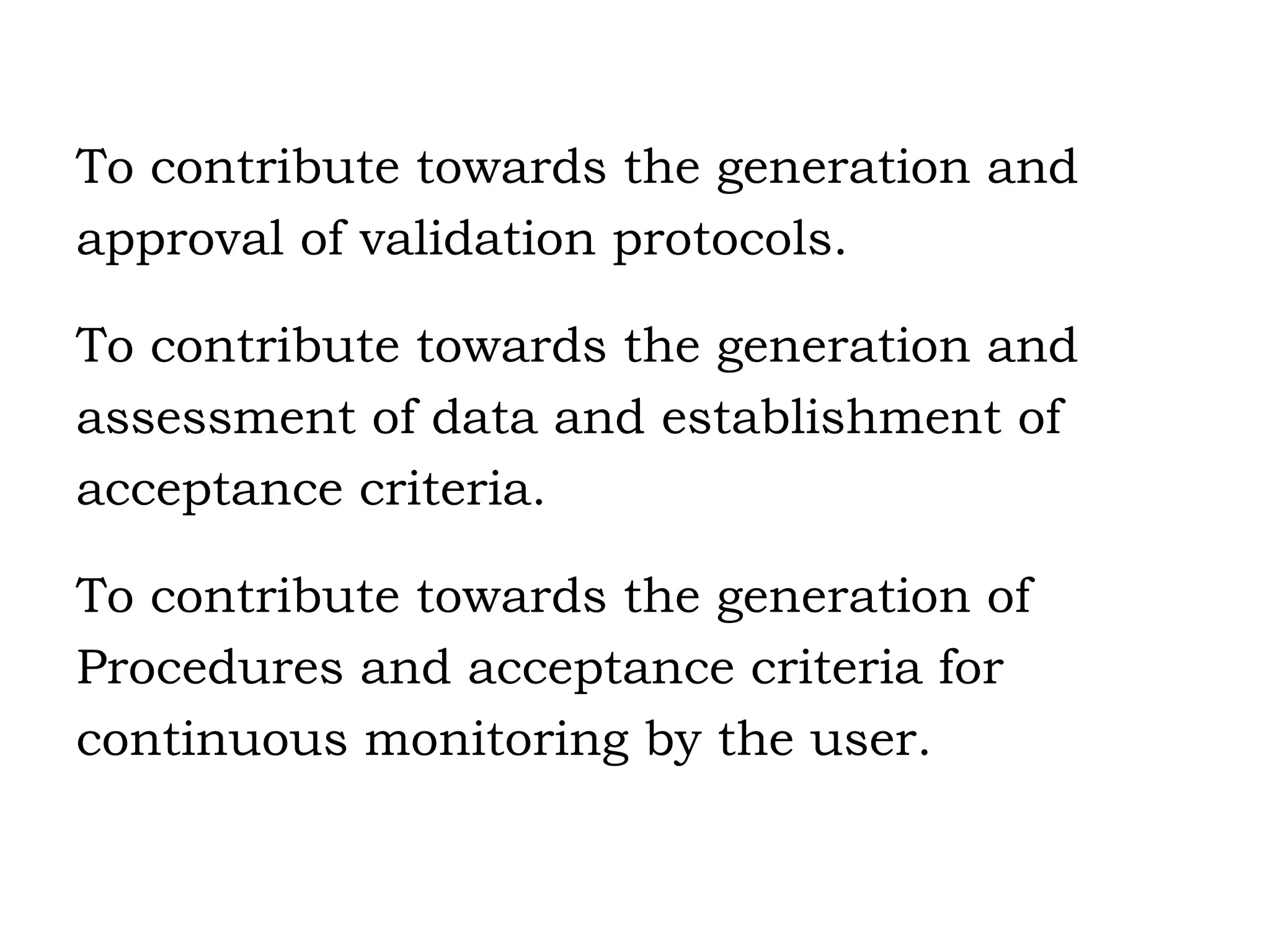 To contribute towards the generation and approval of validation protocols. To contribute towards the generation and assessment of data and establishment of acceptance criteria. To contribute towards the generation of Procedures and acceptance criteria for continuous monitoring by the user. 