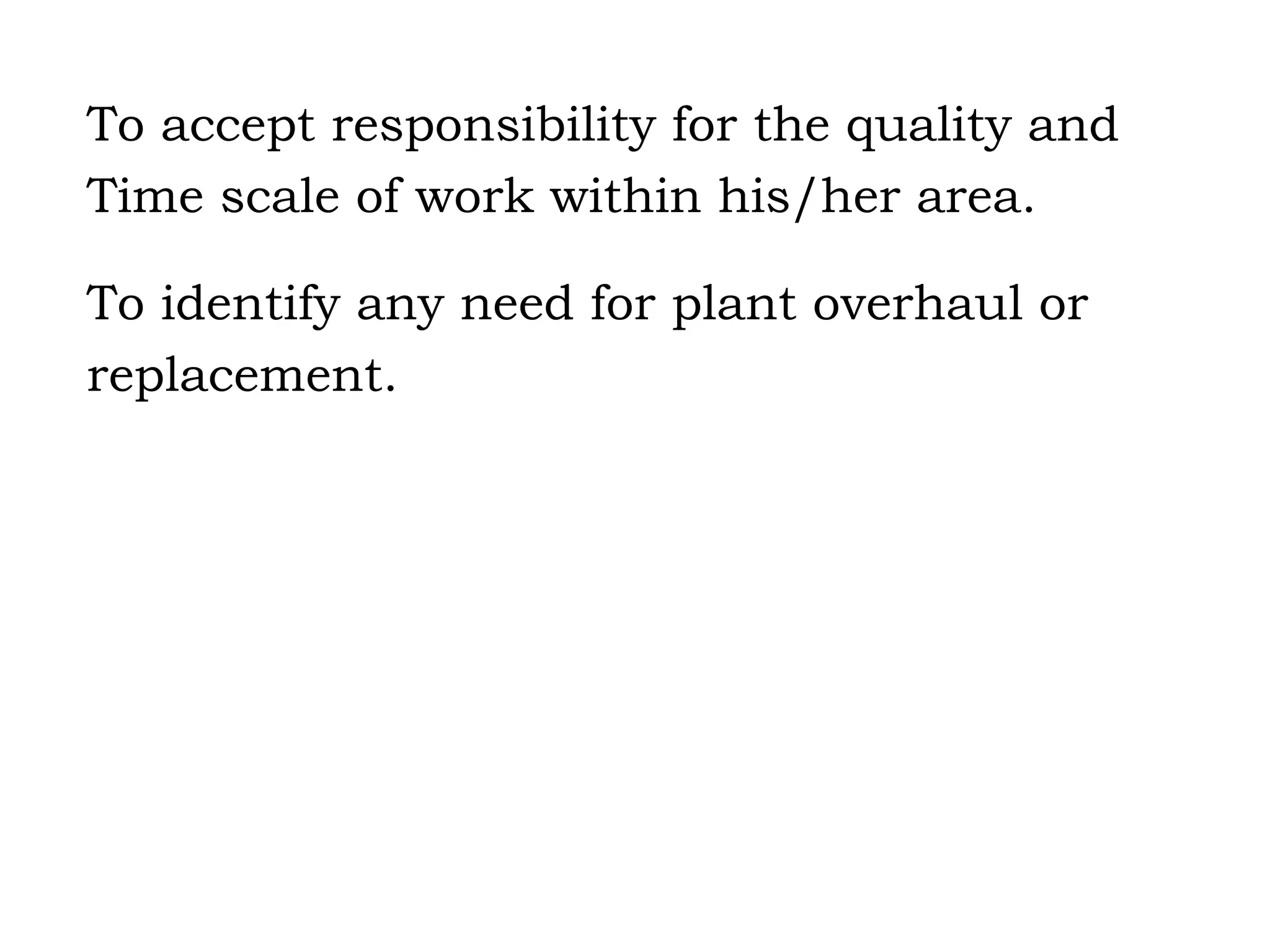To accept responsibility for the quality and Time scale of work within his/her area. To identify any need for plant overhaul or replacement. 
