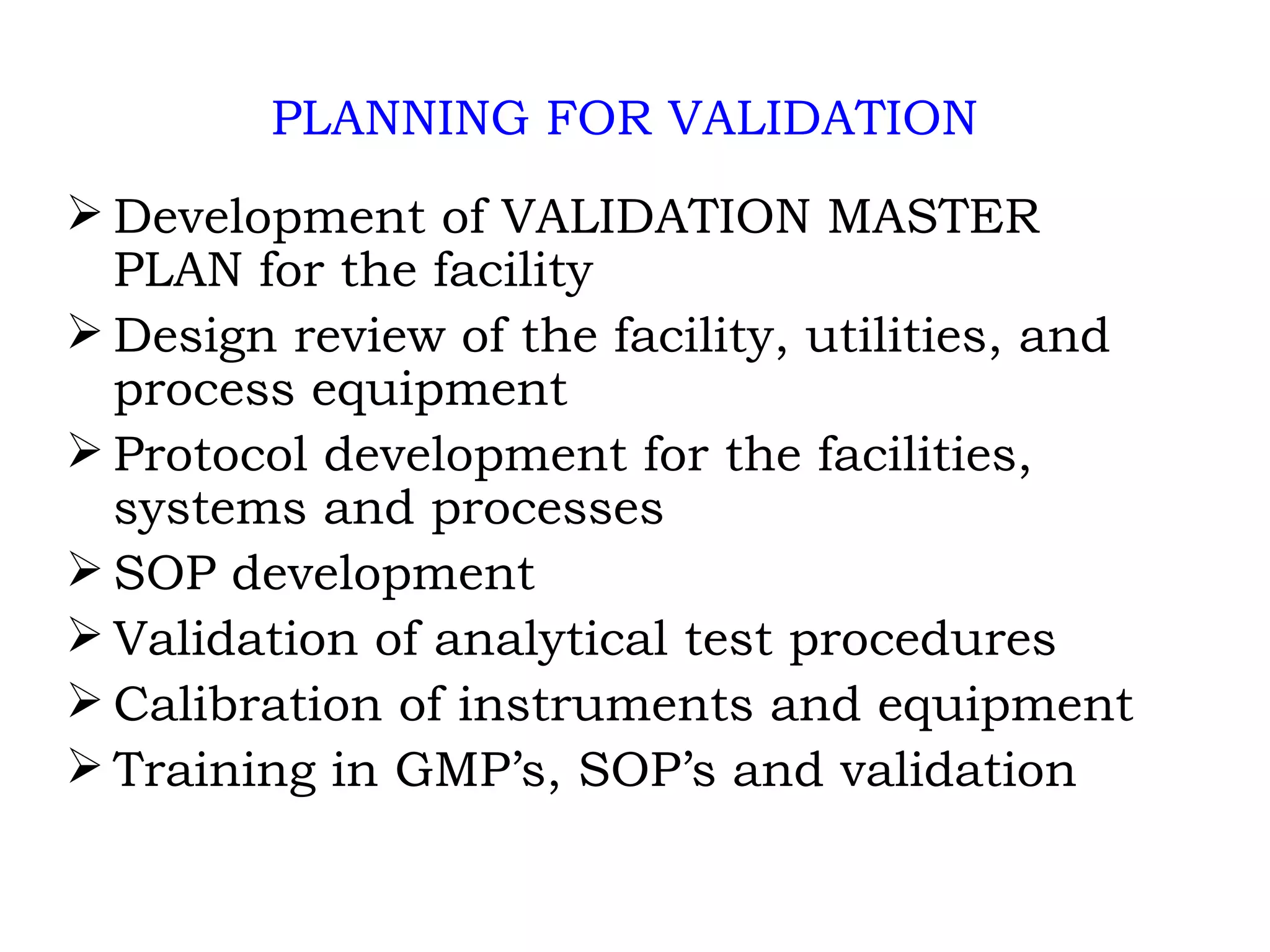 PLANNING FOR VALIDATION Development of VALIDATION MASTER PLAN for the facility Design review of the facility, utilities, and process equipment Protocol development for the facilities, systems and processes SOP development Validation of analytical test procedures Calibration of instruments and equipment Training in GMP’s, SOP’s and validation 