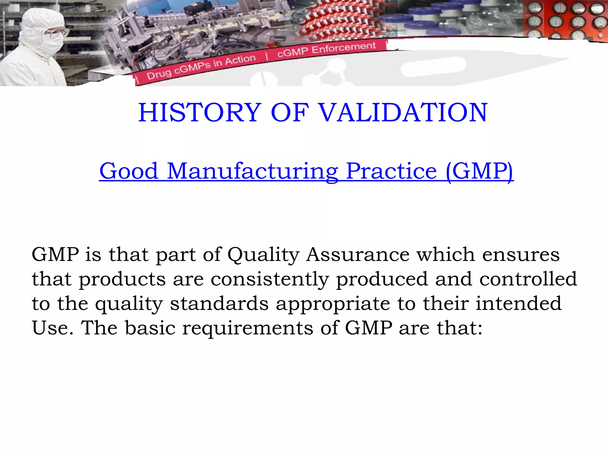 Good Manufacturing Practice (GMP) GMP is that part of Quality Assurance which ensures that products are consistently produced and controlled to the quality standards appropriate to their intended Use. The basic requirements of GMP are that: HISTORY OF VALIDATION 