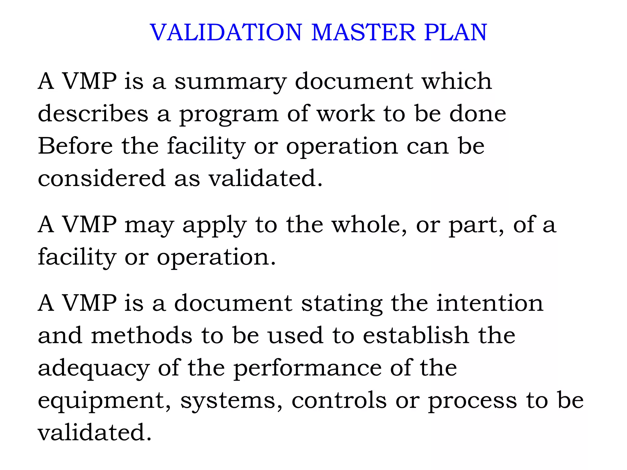 VALIDATION MASTER PLAN A VMP is a summary document which describes a program of work to be done Before the facility or operation can be considered as validated. A VMP may apply to the whole, or part, of a  facility or operation. A VMP is a document stating the intention  and methods to be used to establish the  adequacy of the performance of the equipment, systems, controls or process to be  validated. 