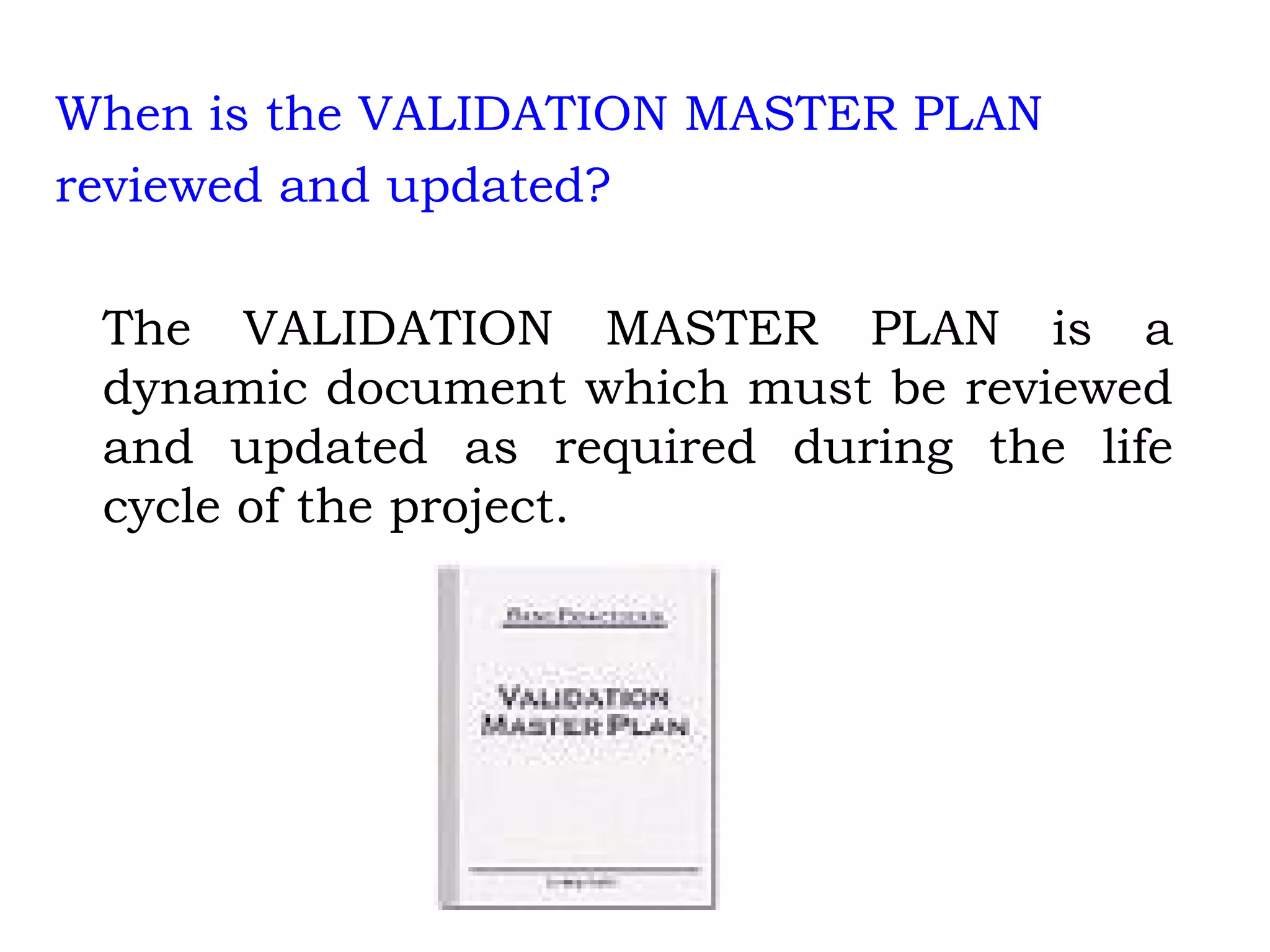 When is the VALIDATION MASTER PLAN reviewed and updated? The VALIDATION MASTER PLAN is a dynamic document which must be reviewed and updated as required during the life cycle of the project. 