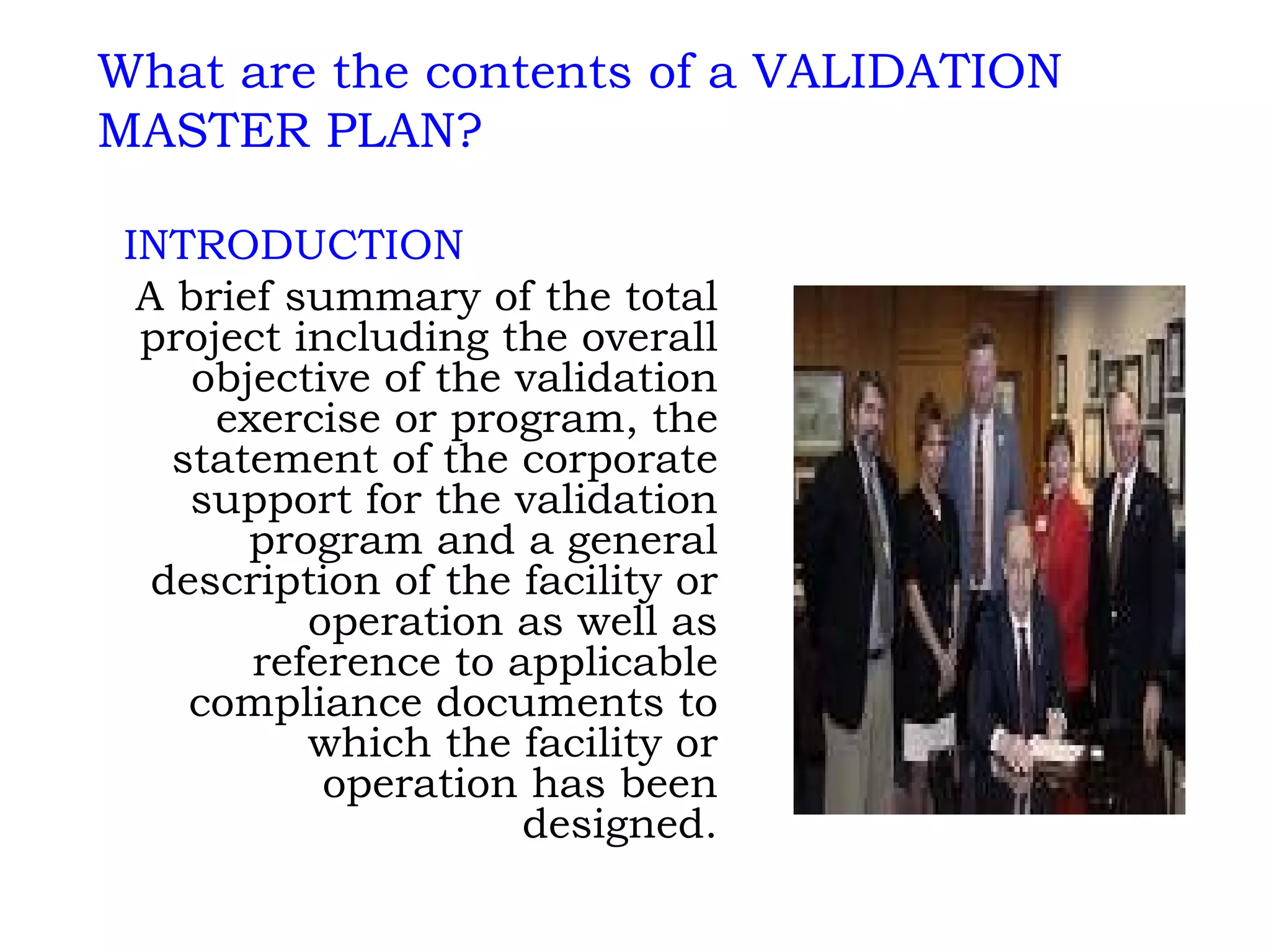 INTRODUCTION A brief summary of the total project including the overall objective of the validation exercise or program, the statement of the corporate support for the validation program and a general description of the facility or operation as well as reference to applicable compliance documents to which the facility or operation has been designed. What are the contents of a VALIDATION MASTER PLAN? 