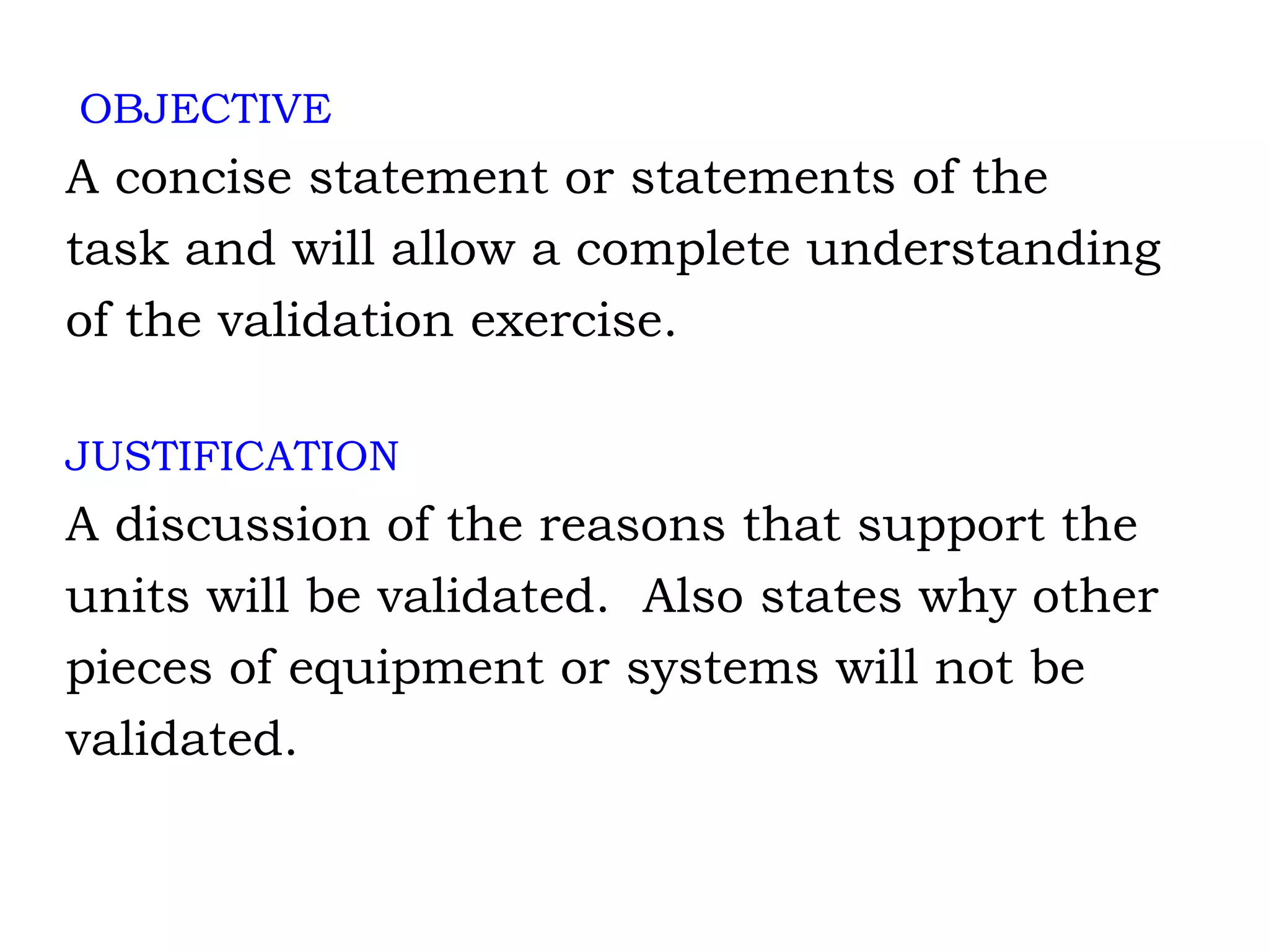 OBJECTIVE A concise statement or statements of the task and will allow a complete understanding of the validation exercise. JUSTIFICATION A discussion of the reasons that support the  units will be validated.  Also states why other pieces of equipment or systems will not be validated. 