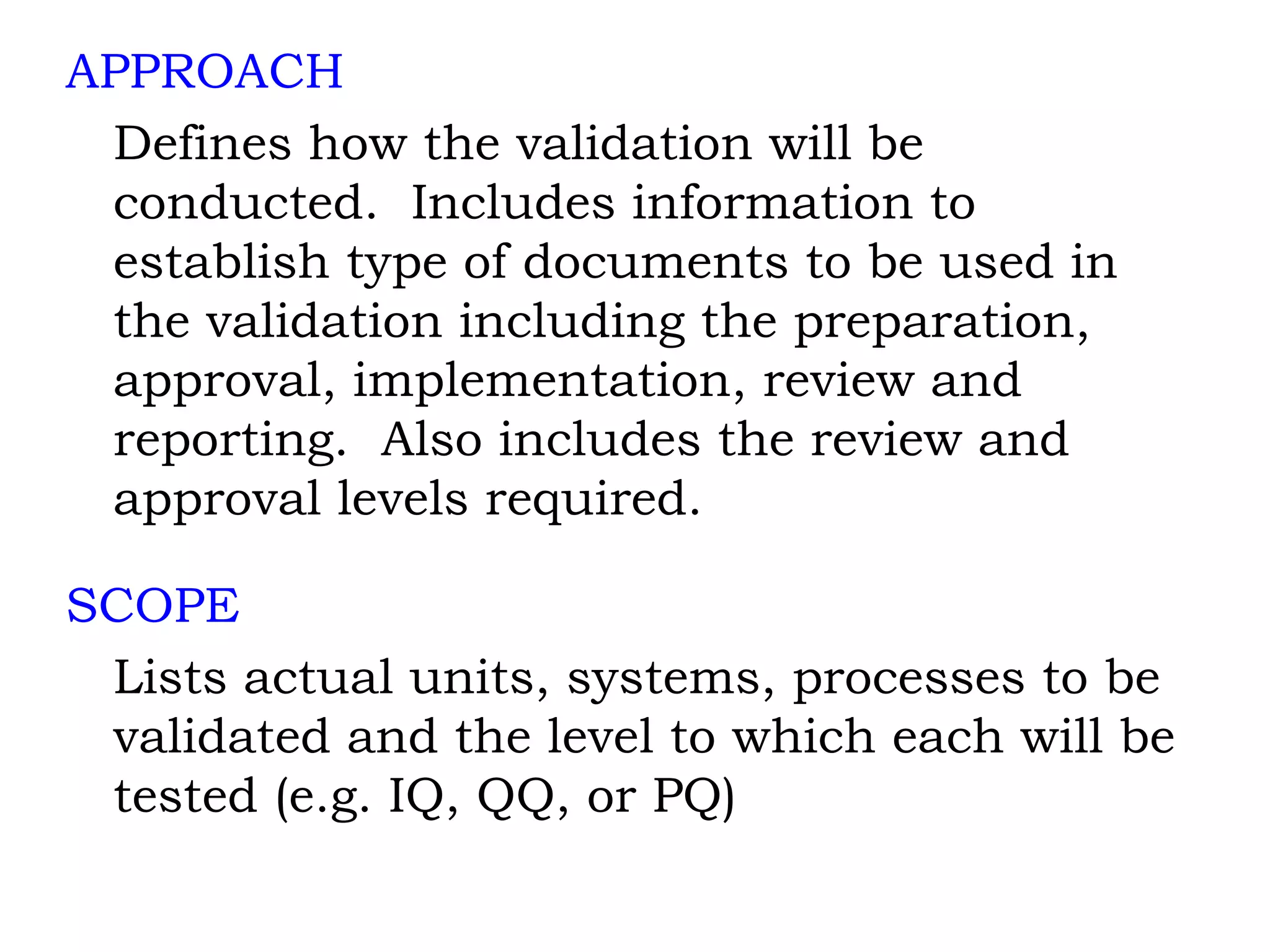 APPROACH Defines how the validation will be conducted.  Includes information to establish type of documents to be used in the validation including the preparation, approval, implementation, review and reporting.  Also includes the review and approval levels required. SCOPE Lists actual units, systems, processes to be validated and the level to which each will be tested (e.g. IQ, QQ, or PQ) 