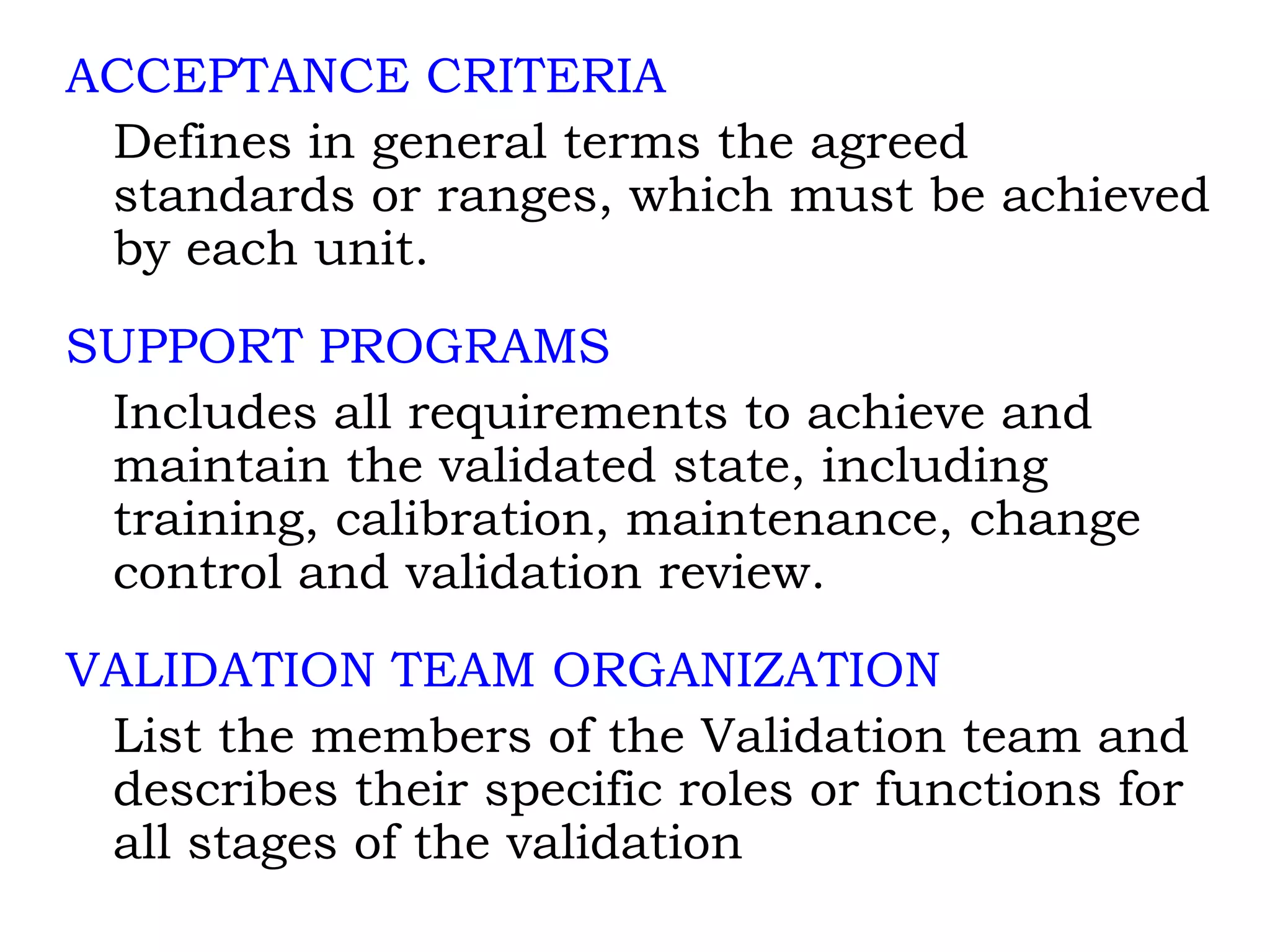 ACCEPTANCE CRITERIA Defines in general terms the agreed standards or ranges, which must be achieved by each unit. SUPPORT PROGRAMS Includes all requirements to achieve and maintain the validated state, including training, calibration, maintenance, change control and validation review. VALIDATION TEAM ORGANIZATION List the members of the Validation team and describes their specific roles or functions for all stages of the validation 