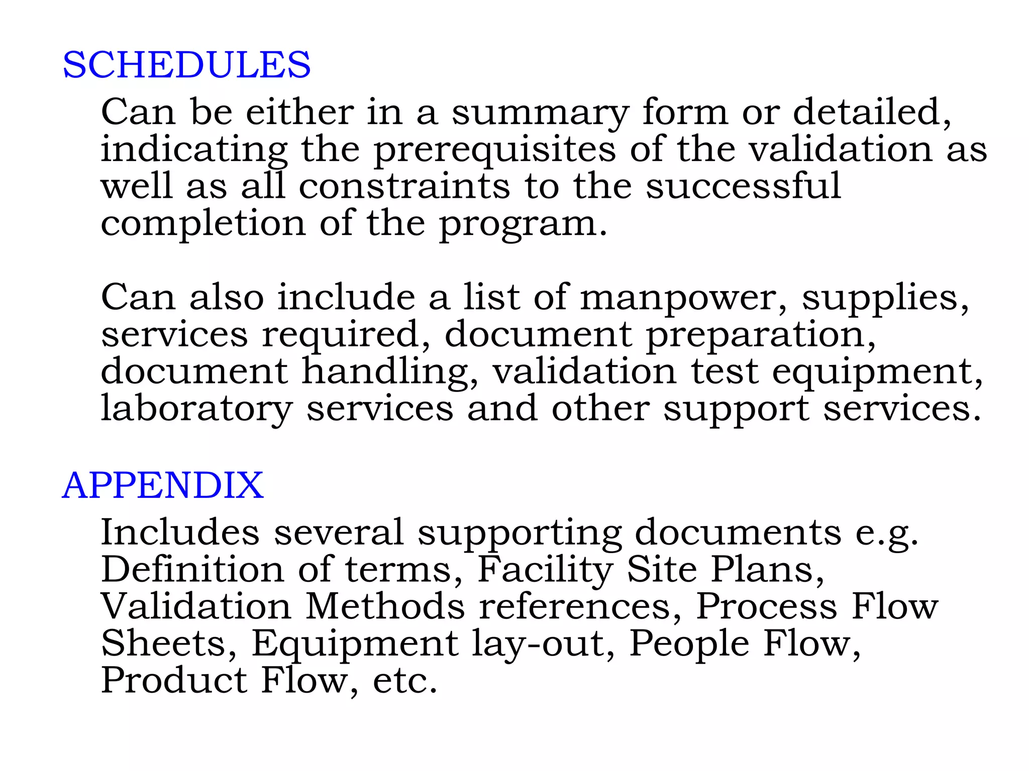 SCHEDULES Can be either in a summary form or detailed, indicating the prerequisites of the validation as well as all constraints to the successful completion of the program. Can also include a list of manpower, supplies, services required, document preparation, document handling, validation test equipment, laboratory services and other support services. APPENDIX Includes several supporting documents e.g. Definition of terms, Facility Site Plans, Validation Methods references, Process Flow Sheets, Equipment lay-out, People Flow, Product Flow, etc. 