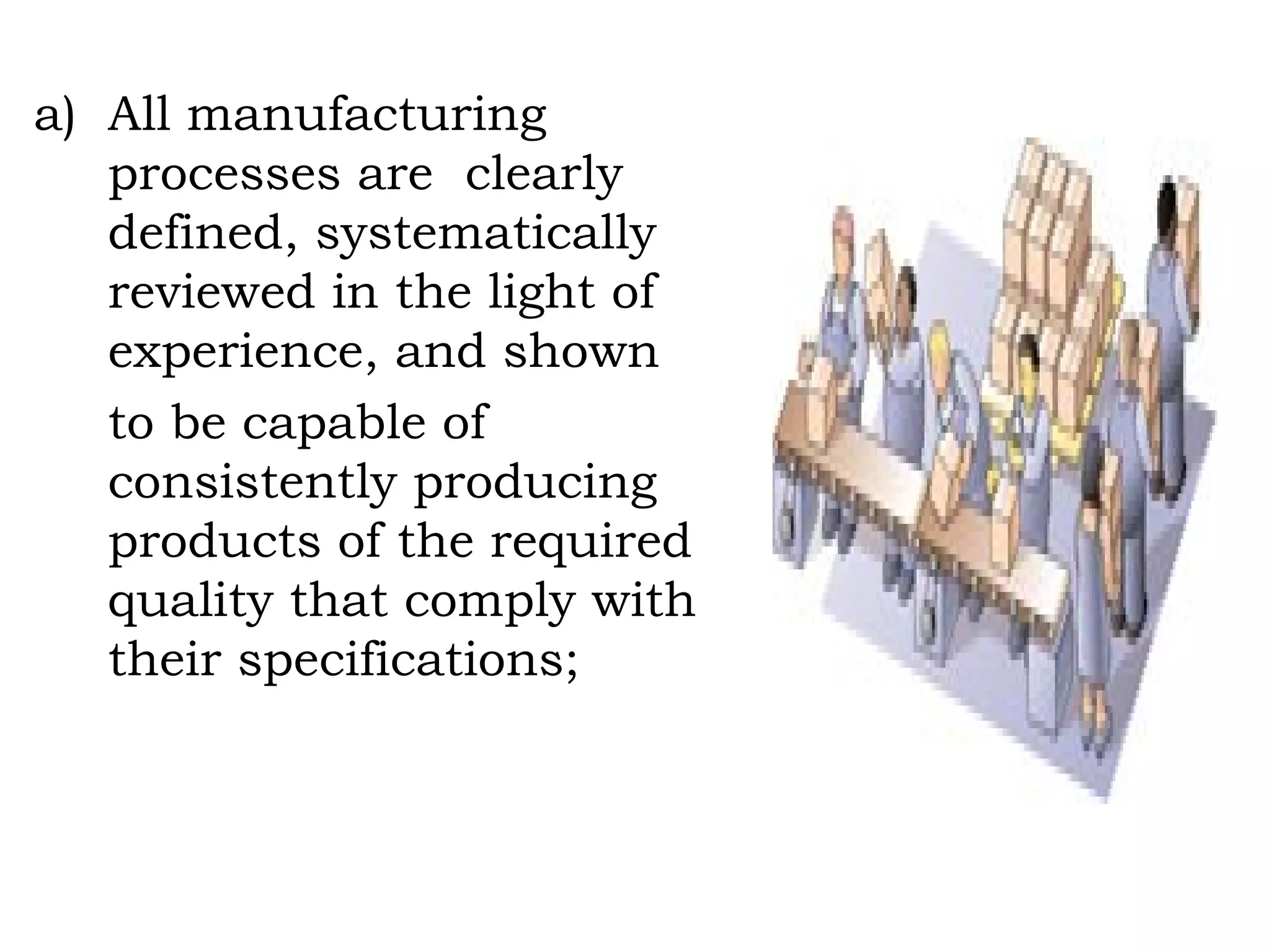 All manufacturing processes are  clearly defined, systematically reviewed in the light of experience, and shown  to be capable of consistently producing  products of the required quality that comply with their specifications; 