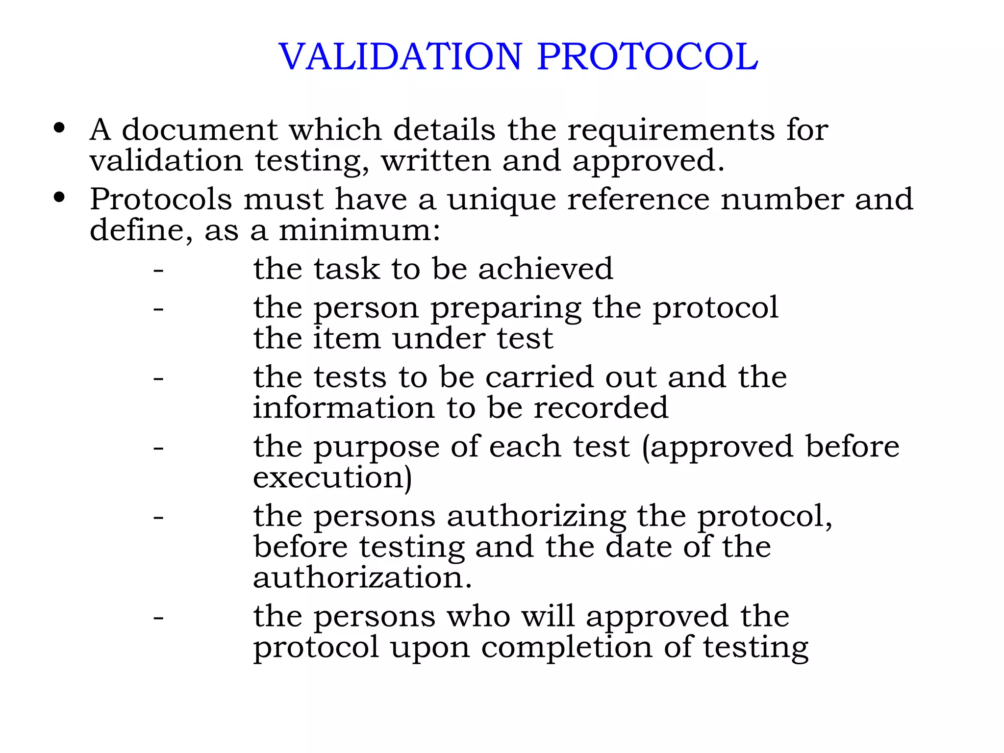 A document which details the requirements for validation testing, written and approved. Protocols must have a unique reference number and define, as a minimum: - the task to be achieved - the person preparing the protocol  the item under test - the tests to be carried out and the  information to be recorded - the purpose of each test (approved before  execution) - the persons authorizing the protocol,  before testing and the date of the  authorization. - the persons who will approved the  protocol upon completion of testing VALIDATION PROTOCOL 