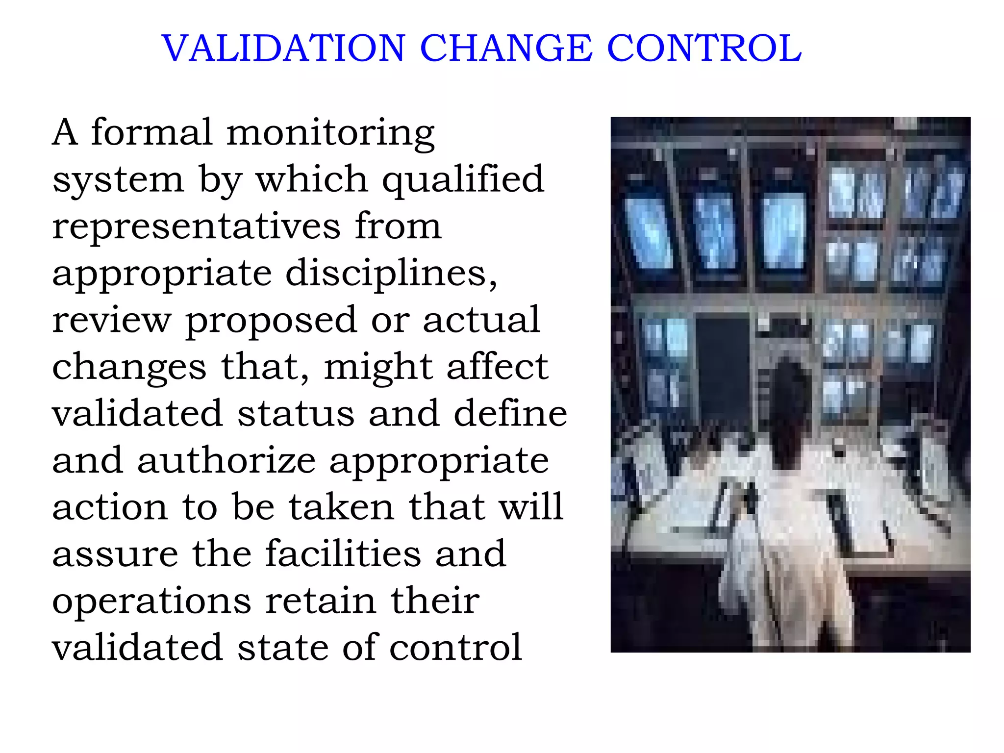 A formal monitoring system by which qualified representatives from appropriate disciplines, review proposed or actual changes that, might affect validated status and define and authorize appropriate action to be taken that will assure the facilities and operations retain their validated state of control VALIDATION CHANGE CONTROL 