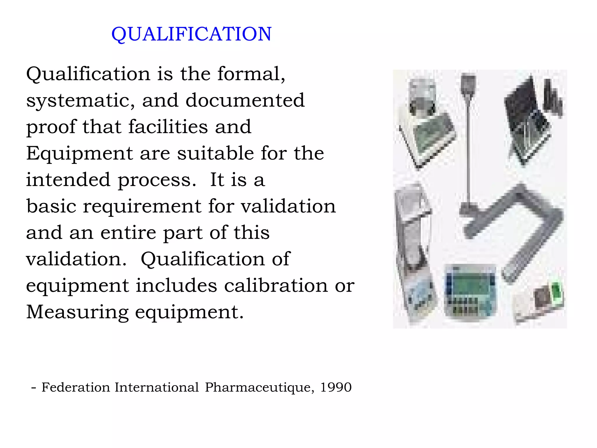 QUALIFICATION Qualification is the formal, systematic, and documented proof that facilities and Equipment are suitable for the  intended process.  It is a basic requirement for validation  and an entire part of this  validation.  Qualification of equipment includes calibration or  Measuring equipment. -  Federation International  Pharmaceutique, 1990 