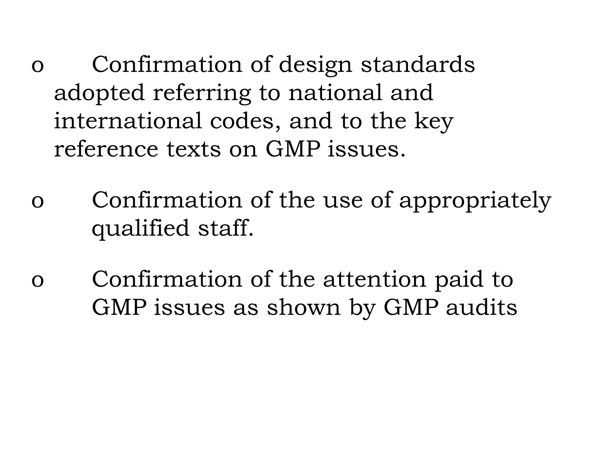 o Confirmation of design standards  adopted referring to national and  international codes, and to the key  reference texts on GMP issues. o Confirmation of the use of appropriately  qualified staff. o Confirmation of the attention paid to  GMP issues as shown by GMP audits 