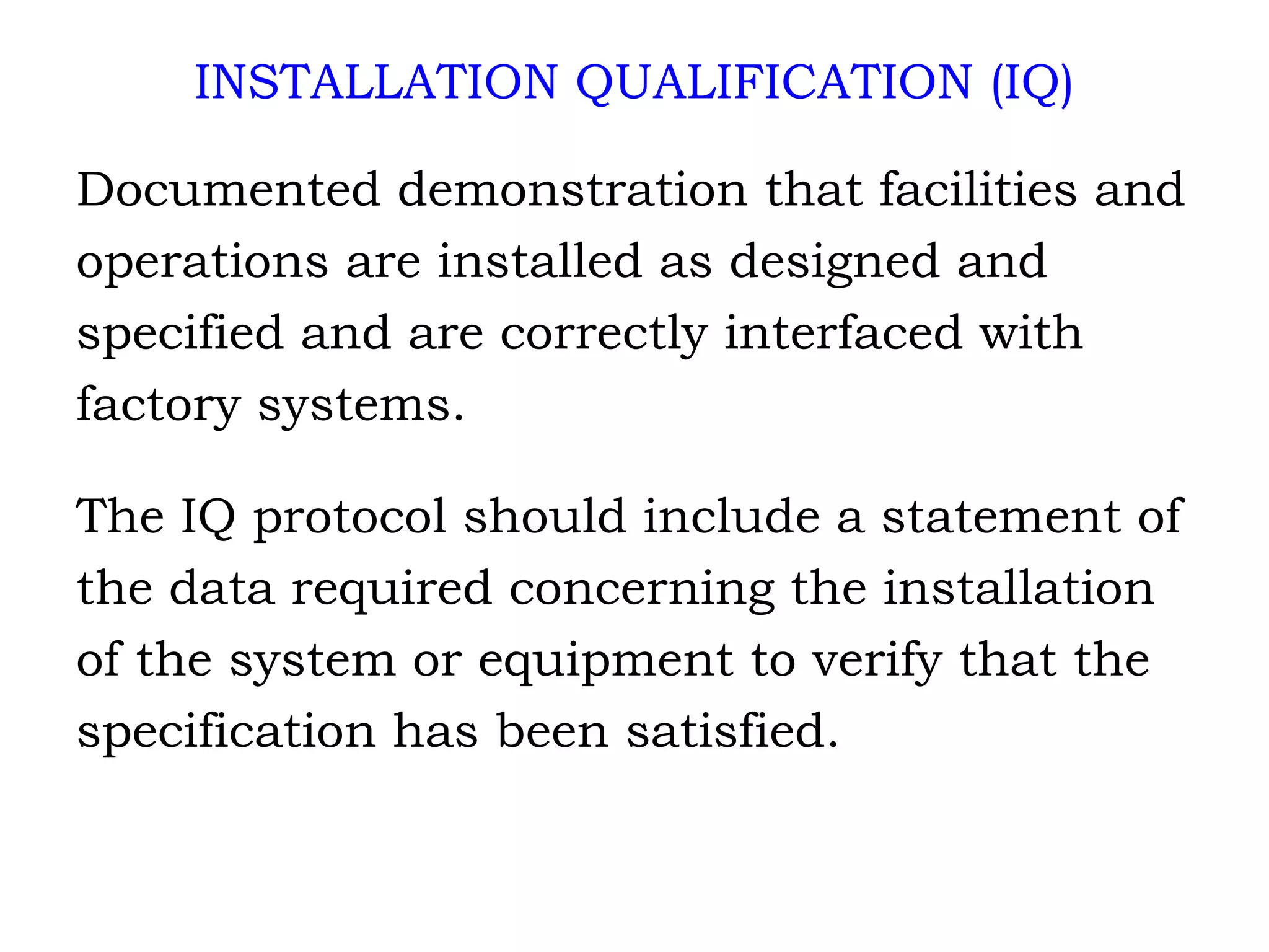 INSTALLATION QUALIFICATION (IQ) Documented demonstration that facilities and  operations are installed as designed and  specified and are correctly interfaced with  factory systems. The IQ protocol should include a statement of the data required concerning the installation of the system or equipment to verify that the  specification has been satisfied. 
