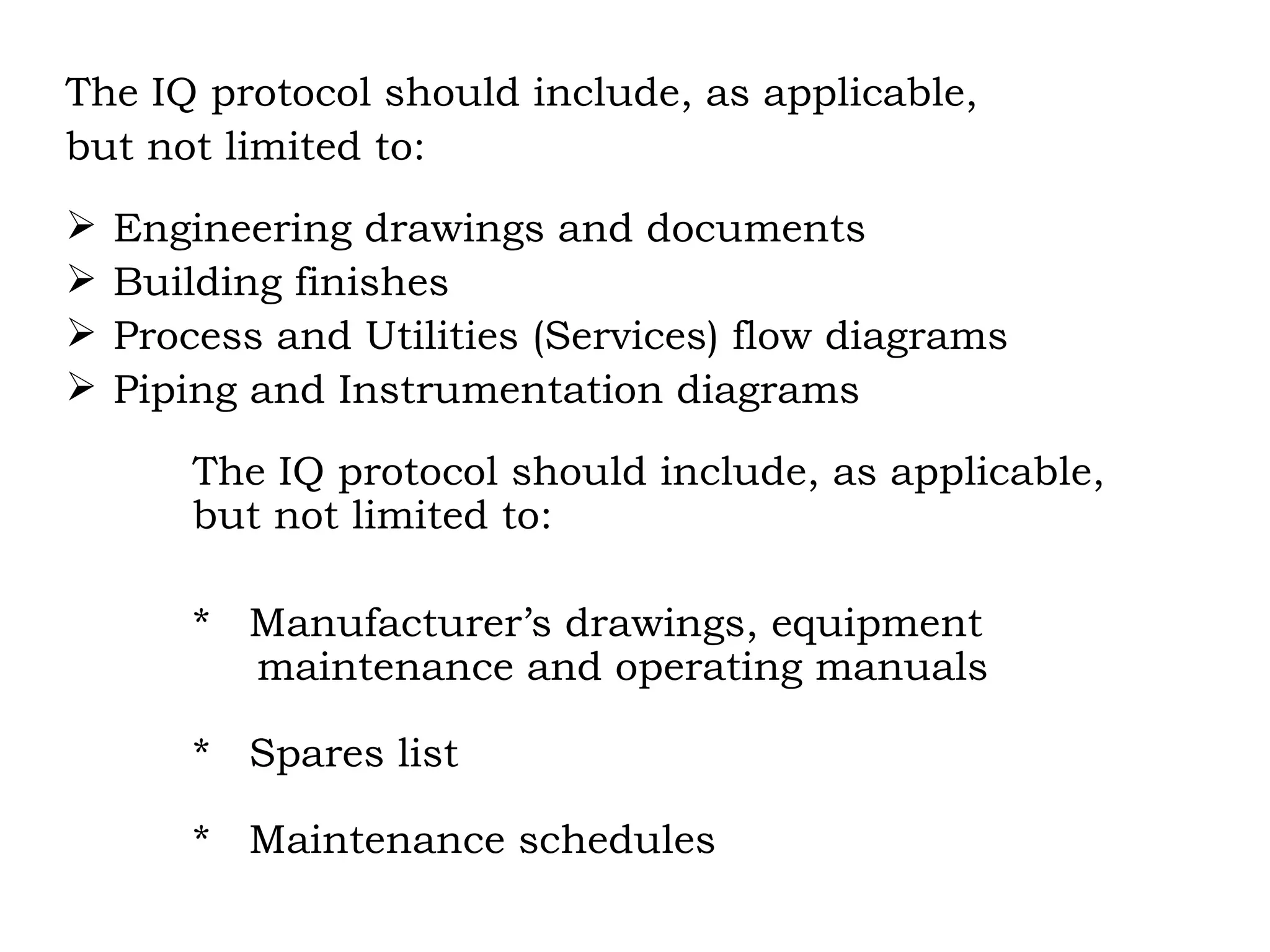 The IQ protocol should include, as applicable, but not limited to: Engineering drawings and documents Building finishes Process and Utilities (Services) flow diagrams Piping and Instrumentation diagrams The IQ protocol should include, as applicable,  but not limited to: *  Manufacturer’s drawings, equipment    maintenance and operating manuals *  Spares list *  Maintenance schedules 
