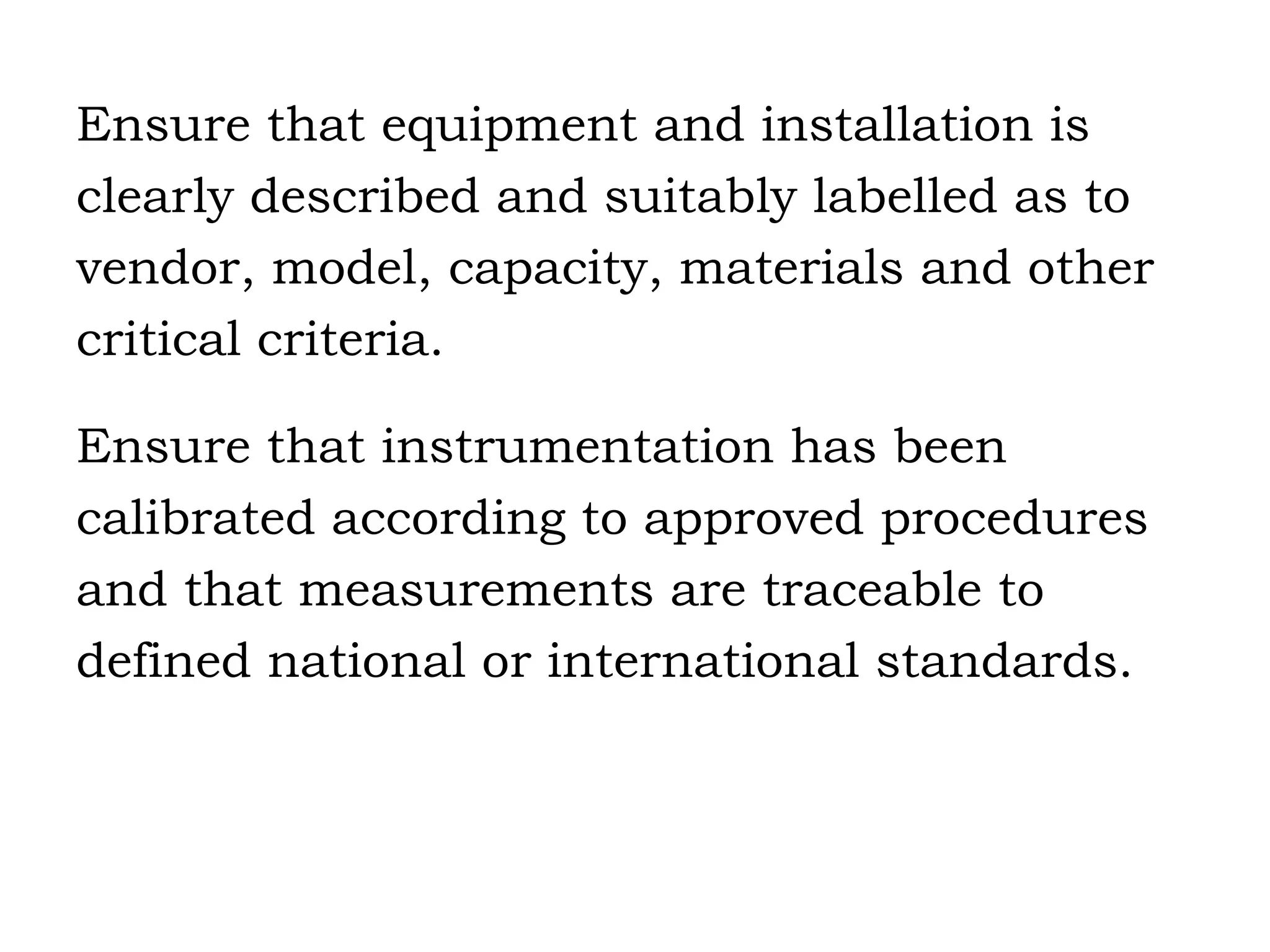 Ensure that equipment and installation is clearly described and suitably labelled as to vendor, model, capacity, materials and other critical criteria. Ensure that instrumentation has been  calibrated according to approved procedures  and that measurements are traceable to  defined national or international standards. 