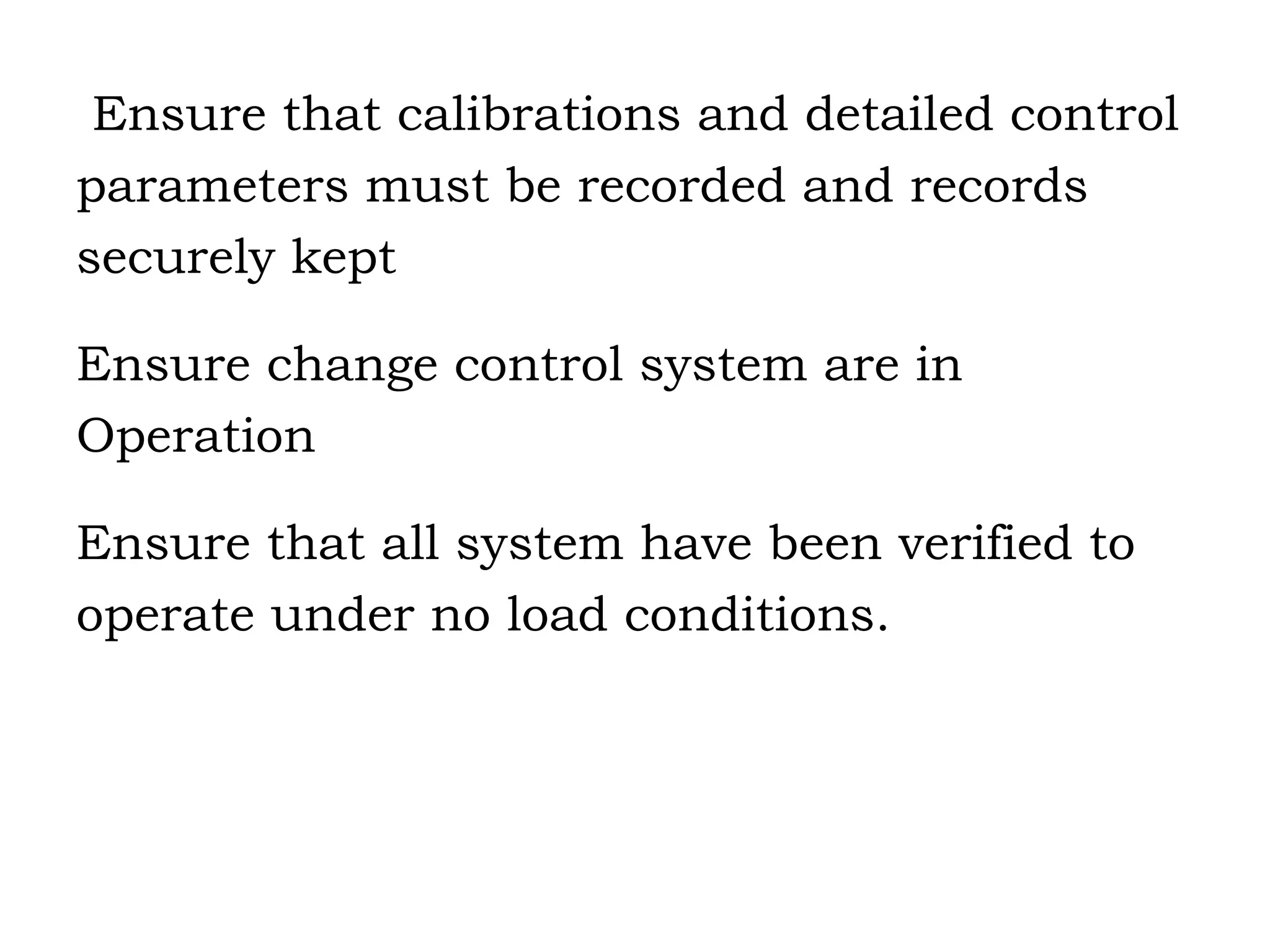 Ensure that calibrations and detailed control parameters must be recorded and records securely kept Ensure change control system are in  Operation Ensure that all system have been verified to  operate under no load conditions. 