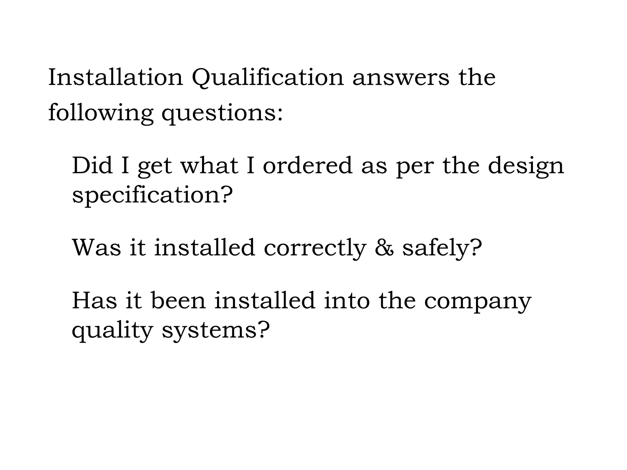 Installation Qualification answers the following questions: Did I get what I ordered as per the design specification? Was it installed correctly & safely? Has it been installed into the company quality systems? 
