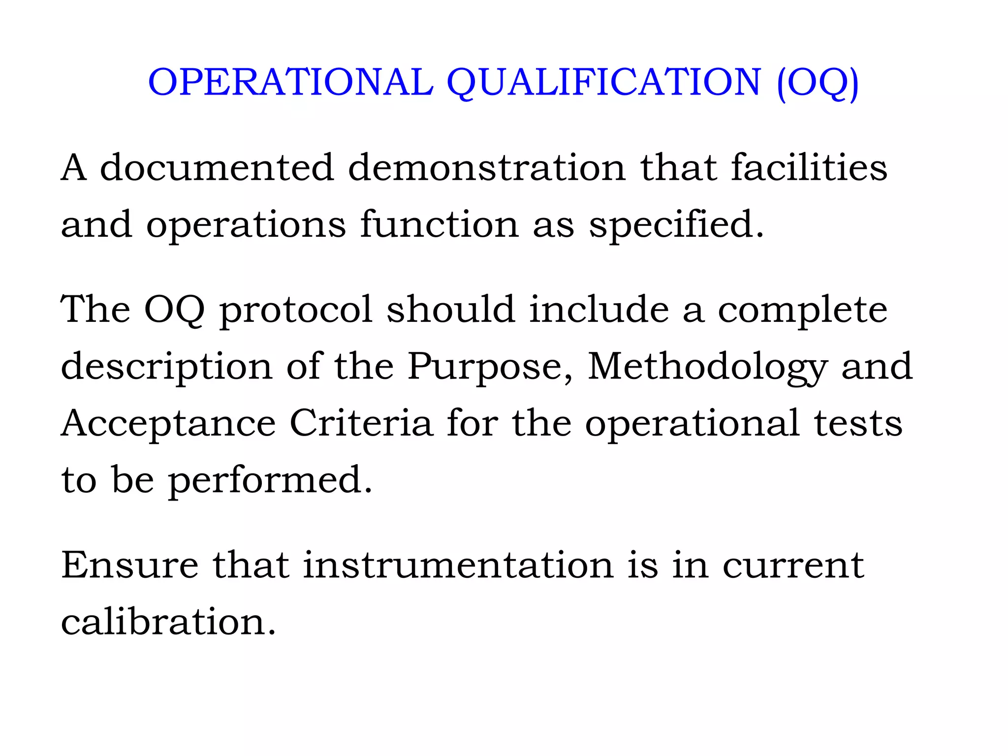 OPERATIONAL QUALIFICATION (OQ) A documented demonstration that facilities and operations function as specified. The OQ protocol should include a complete description of the Purpose, Methodology and Acceptance Criteria for the operational tests  to be performed. Ensure that instrumentation is in current  calibration. 