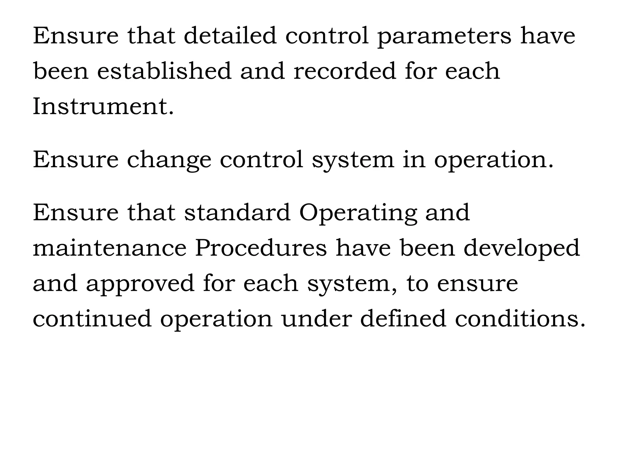 Ensure that detailed control parameters have  been established and recorded for each  Instrument. Ensure change control system in operation. Ensure that standard Operating and maintenance Procedures have been developed  and approved for each system, to ensure continued operation under defined conditions. 