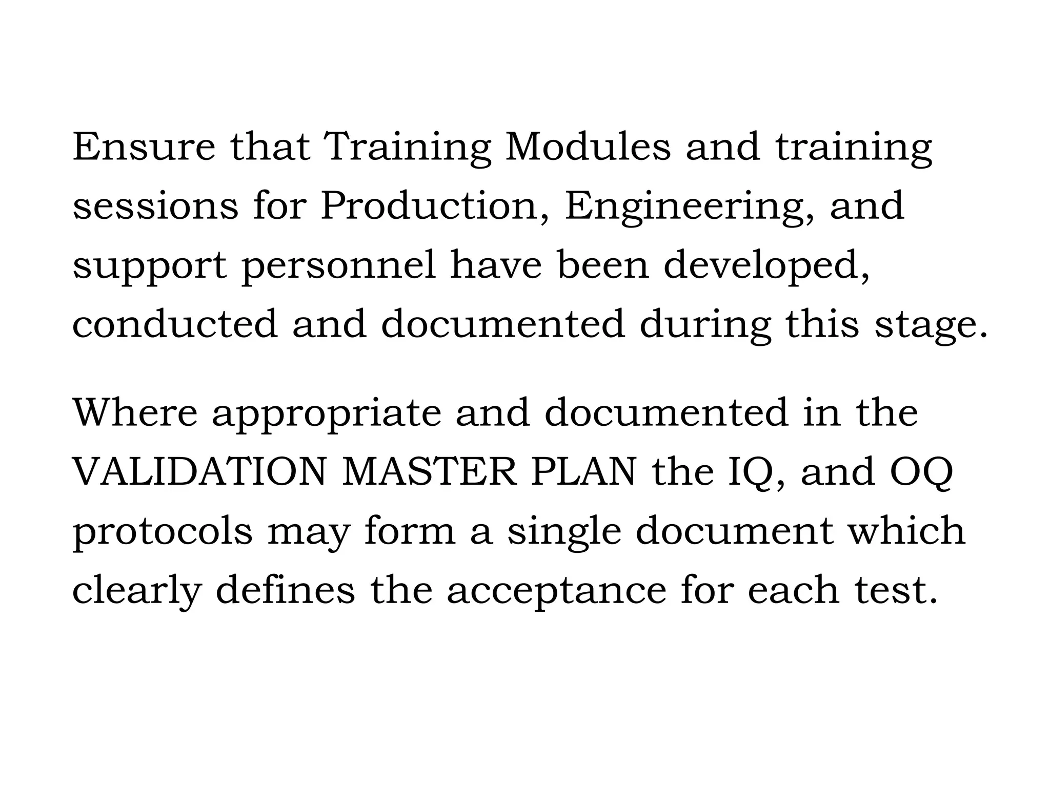 Ensure that Training Modules and training sessions for Production, Engineering, and support personnel have been developed, conducted and documented during this stage. Where appropriate and documented in the  VALIDATION MASTER PLAN the IQ, and OQ  protocols may form a single document which  clearly defines the acceptance for each test. 