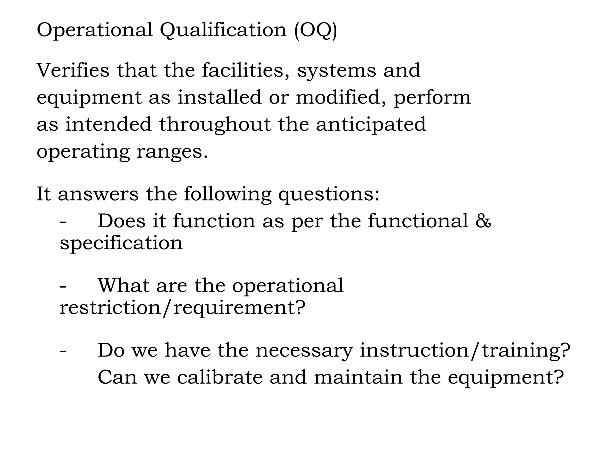 Operational Qualification (OQ) Verifies that the facilities, systems and  equipment as installed or modified, perform  as intended throughout the anticipated  operating ranges. It answers the following questions: - Does it function as per the functional &  specification - What are the operational  restriction/requirement? - Do we have the necessary instruction/training? Can we calibrate and maintain the equipment? 