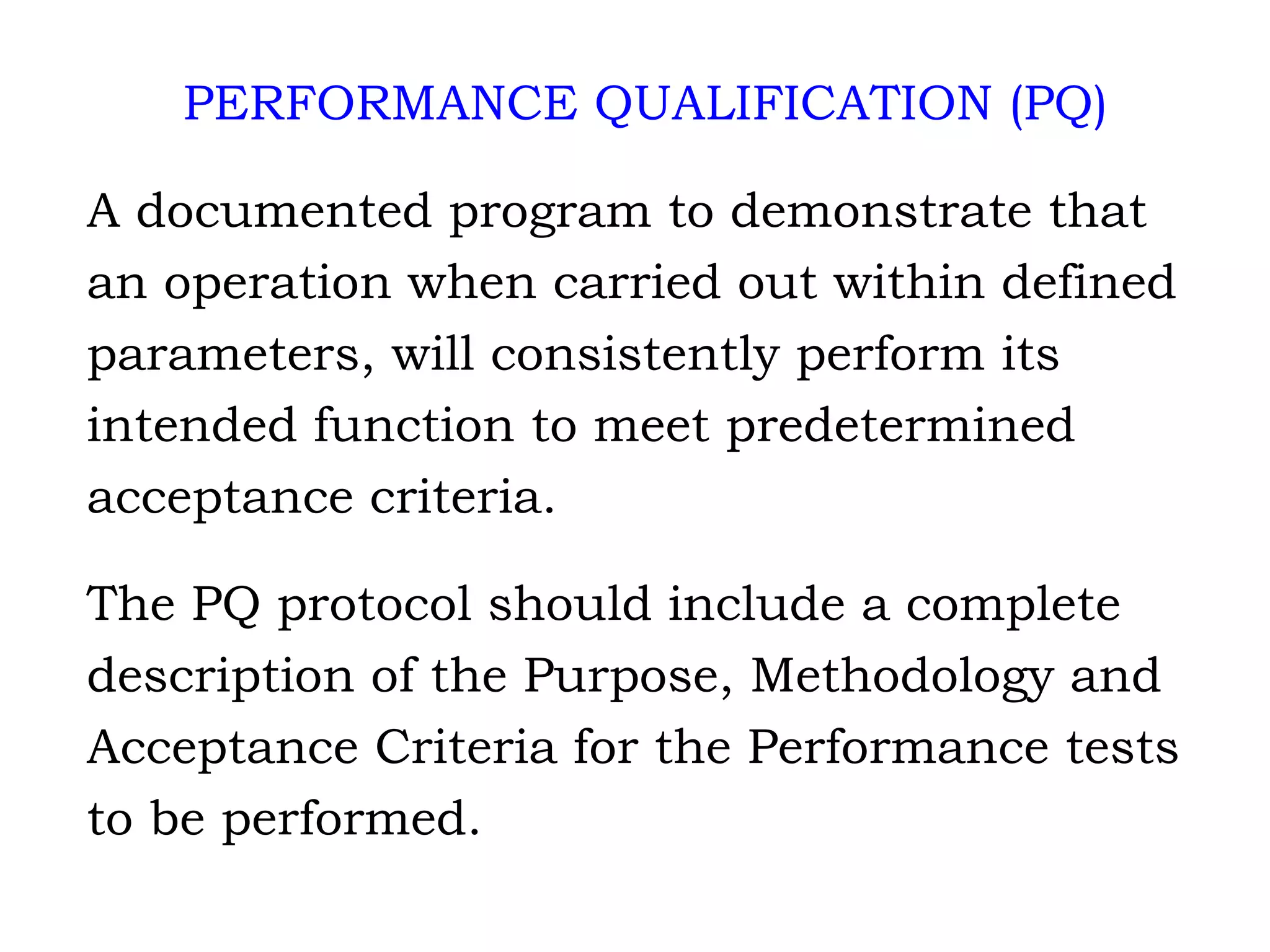 PERFORMANCE QUALIFICATION (PQ) A documented program to demonstrate that  an operation when carried out within defined  parameters, will consistently perform its  intended function to meet predetermined  acceptance criteria. The PQ protocol should include a complete description of the Purpose, Methodology and Acceptance Criteria for the Performance tests to be performed. 