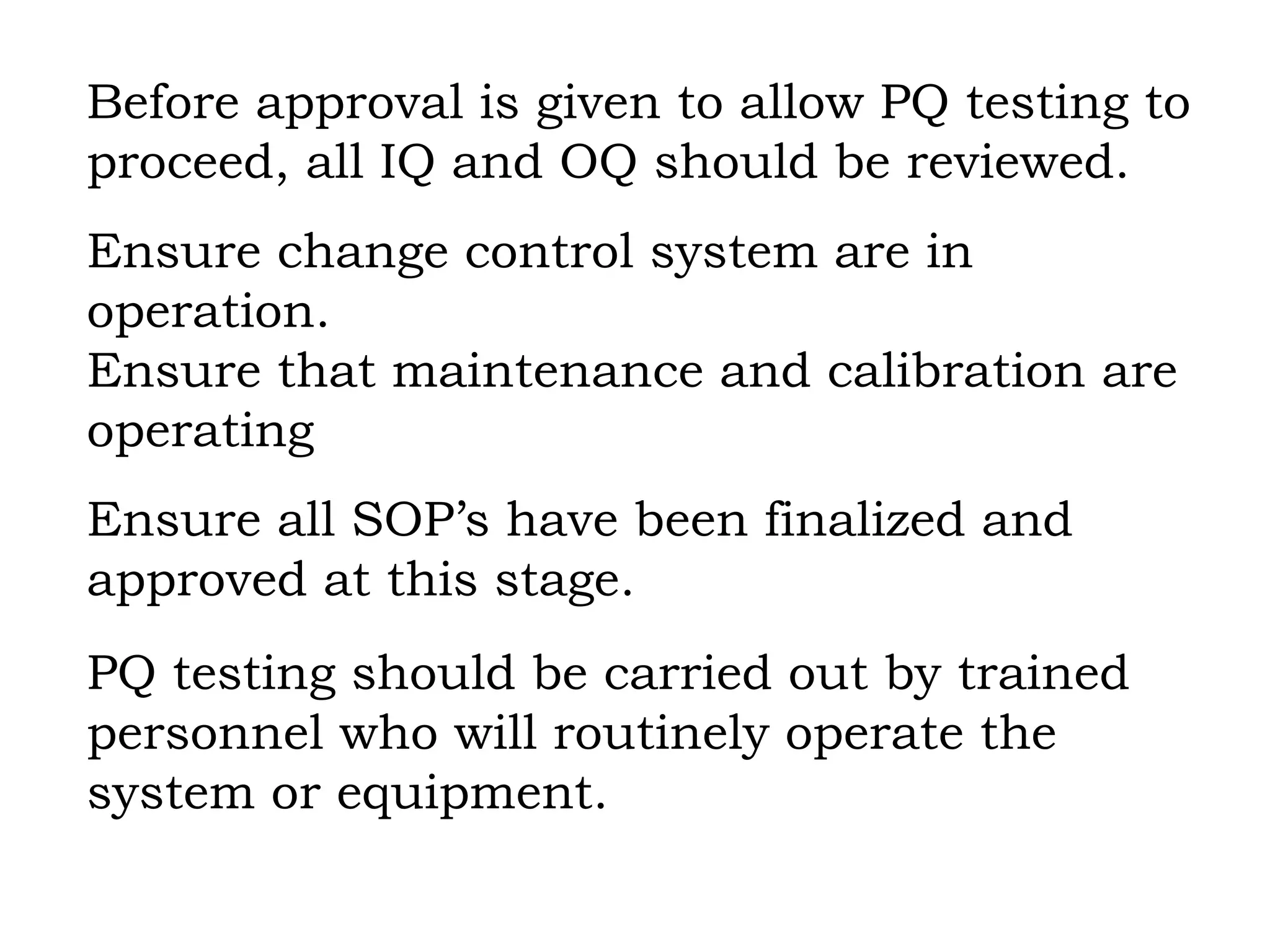 Before approval is given to allow PQ testing to  proceed, all IQ and OQ should be reviewed. Ensure change control system are in  operation. Ensure that maintenance and calibration are operating Ensure all SOP’s have been finalized and  approved at this stage. PQ testing should be carried out by trained personnel who will routinely operate the system or equipment. 