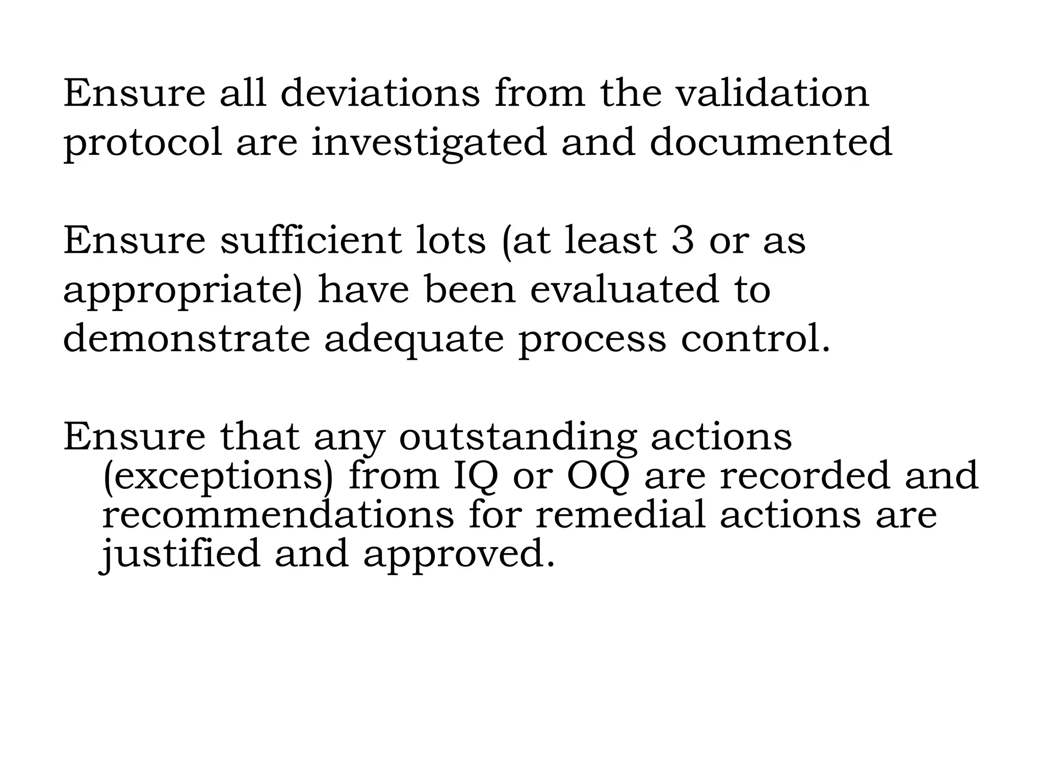 Ensure all deviations from the validation  protocol are investigated and documented Ensure sufficient lots (at least 3 or as  appropriate) have been evaluated to demonstrate adequate process control. Ensure that any outstanding actions (exceptions) from IQ or OQ are recorded and recommendations for remedial actions are justified and approved. 