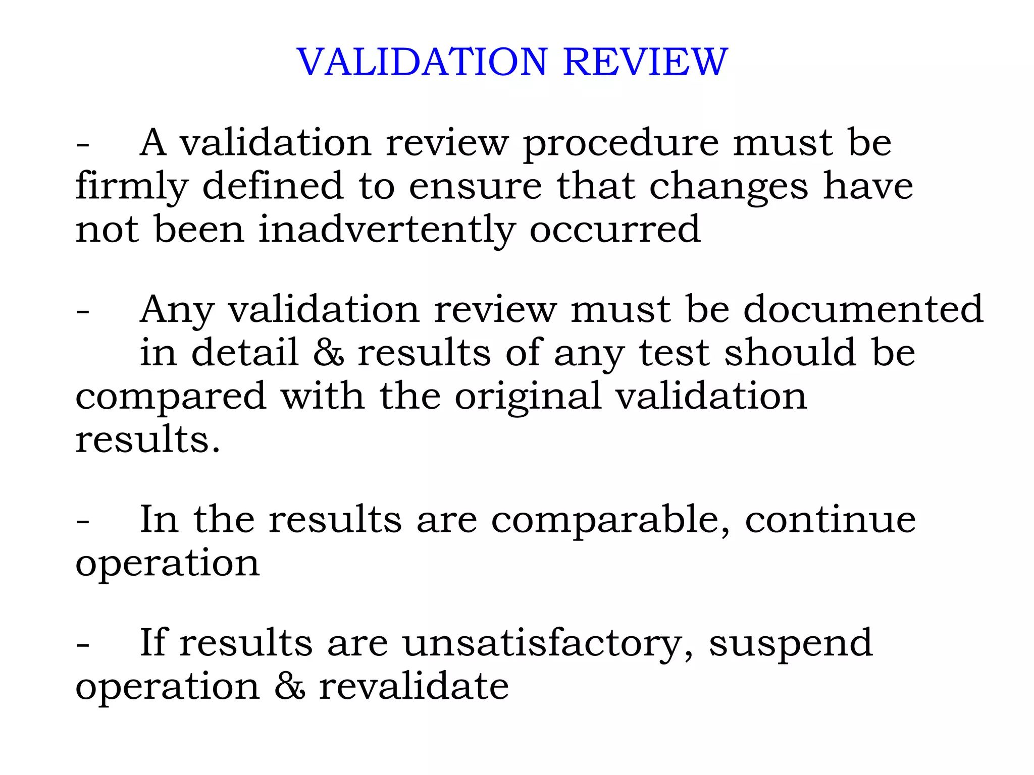 VALIDATION REVIEW - A validation review procedure must be  firmly defined to ensure that changes have  not been inadvertently occurred - Any validation review must be documented  in detail & results of any test should be  compared with the original validation  results. - In the results are comparable, continue  operation - If results are unsatisfactory, suspend  operation & revalidate 