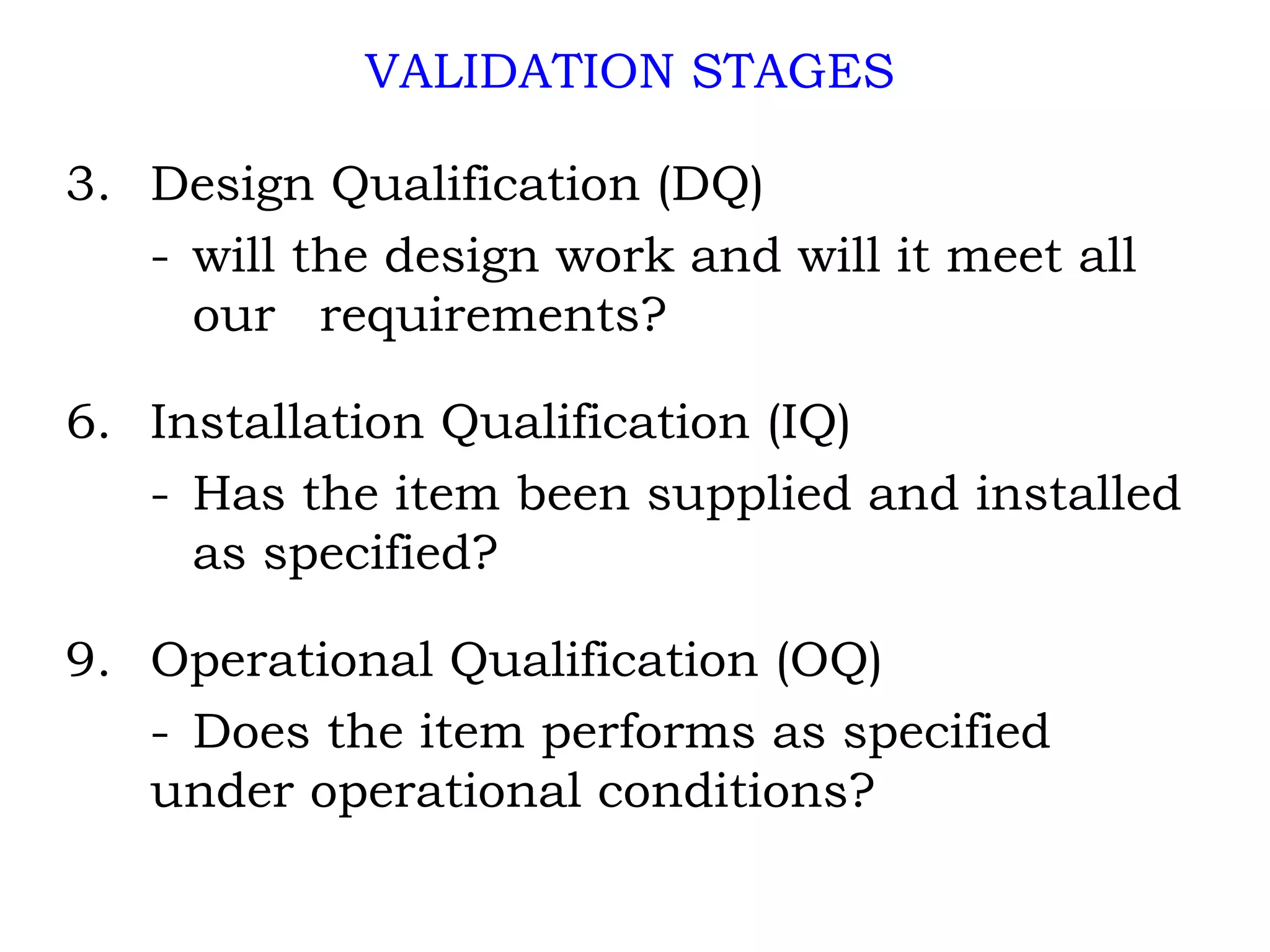 VALIDATION STAGES Design Qualification (DQ) - will the design work and will it meet all  our  requirements? Installation Qualification (IQ) - Has the item been supplied and installed  as specified? Operational Qualification (OQ) - Does the item performs as specified  under operational conditions? 
