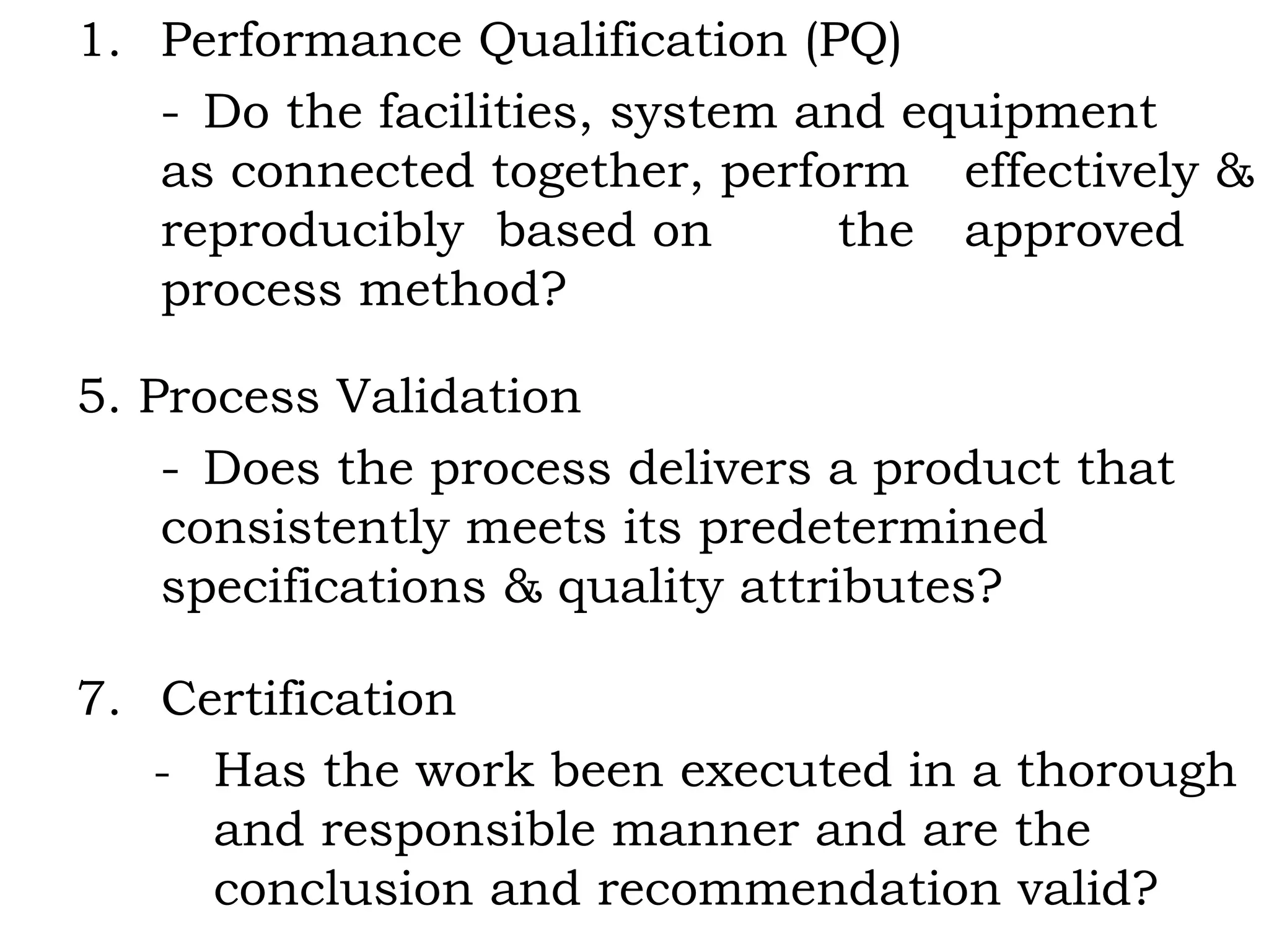 Performance Qualification (PQ) - Do the facilities, system and equipment  as connected together, perform  effectively & reproducibly  based on  the  approved process method? 5. Process Validation - Does the process delivers a product that  consistently meets its predetermined  specifications & quality attributes? Certification - Has the work been executed in a thorough and responsible manner and are the conclusion and recommendation valid? 