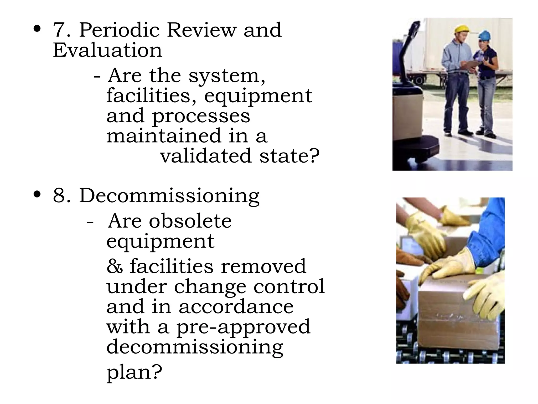 7. Periodic Review and Evaluation   - Are the system,    facilities, equipment    and processes    maintained in a      validated state? 8. Decommissioning -  Are obsolete      equipment    & facilities removed    under change control    and in accordance      with a pre-approved    decommissioning    plan? 