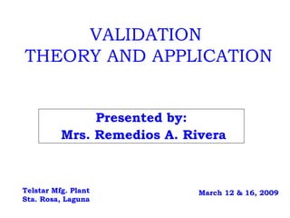 VALIDATION  THEORY AND APPLICATION Presented by: Mrs. Remedios A. Rivera Telstar Mfg. Plant Sta. Rosa, Laguna March 12 & 16, 2009 